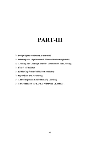 19
PART-III
 Designing the Preschool Environment
 Planning and Implementation of the Preschool Programme
 Assessing and Guiding Children’s Development and Learning
 Role of the Teacher
 Partnership with Parents and Community
 Supervision and Monitoring
 Addressing Issues Related to Early Learning
 TRANSITIONS TO EARLY PRIMARY CLASSES
 