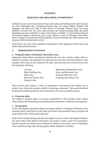 20
CHAPTER-1
DESIGNING THE PRESCHOOL ENVIRONMENT
Children are active and curious learners hence, their safety and learning at the center becomes
the most challenging task. Designing physical space for young children blended with
pedagogy and safety may help in their process of learning. Physical space for young
children's activities will vary from centre-to-centre and setting-to-setting (urban and rural)
depending upon the availability of space and number of children. A well-designed physical
environment supports exploration, gives young children a sense of belonging, and enables
them to engage in focused and self-directed play. Good environment also makes parents and
caregivers feel welcomed and involved.
Given below are some of the important considerations while designing of both indoor and
outdoor physical environment.
I. Designing Indoor Environment
a. Setting the indoor environment with activity areas
Appropriate chosen themes and projects transform the room into a market, garden, shop etc.
Classroom materials and equipment are organized into areas that encourage children‘s work
and play. These areas are also called activity areas. Each classroom has several activity areas
that include the following:
Art Area Mathematics/Manipulative Area
Block Building Area Music and Movement Area
Dolls Area Sand and Water Play Area
Discovery/Science Area Language and Literacy Area
Dramatic Area
These activity areas contain a variety of manipulative and materials that children use in
creative ways. Select the materials carefully to encourage exploration. These materials should
be displayed and kept attractively on the open shelves for easy accessibility and use.
b. Classroom safety
The children‘s physical safety is the prime responsibility of the preschool center. Indoor
safety requires careful planning, record keeping and maintenance of materials and equipment.
c. Storage Space
Create and designate appropriate places for keeping children‘s belongings. Preferably, there
should be shelves and hooks for each child. Each shelf/ hook should be easily accessible and
neatly labeled with a child‘s photo and name.
Keep all the teaching learning materials and supplies in easy to reach, well organized baskets,
low open shelves duly labeled with pictures and words to create a print rich environment.
Include materials and objects that are familiar to children to give them a sense of belonging.
There should be storage space for keeping the folders/ portfolios of children.
 