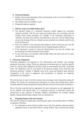 21
d. Classroom Displays
 Display relevant and appropriate charts and materials at the eye level of children so
that they can see them easily.
 Save display space for children‘s work.
 Change the displays regularly.
e. Effective usage of available indoor space
 The physical setting of a preschool classroom should support the curriculum
whenever possible, with the room setup and outdoor play area co-relating with the
monthly theme being presented. For example: if the curriculum theme/topic is
‗Animals‘, the block area could be converted into a mini zoo, with the blocks being
set up as the fencing of the zoo. Animal cut-outs and plastic toy animals could be used
in this learning area.
 Have low windows in the classroom and arrange or create a discovery area near the
window where you can keep materials such as magnifying glass, plants etc.
 If the classroom is poorly lit, locate the library/literacy area near the window and
avoid putting too much decoration on the window.
 To get more space, use stackable child friendly tables and chairs that can be easily
moved to suit current needs.
f. Classroom Adaptations
Classroom adaptations are important as the infrastructure and facilities vary amongst
preschools from place to place. When the classroom environment does not meet the specific
needs of a special child, adaptations should be made to accommodate that child‘s individual
needs. The adaptations may be with regard to the physical settings of the classroom and
classroom processes. Changes in lighting, noise level, visual and auditory input, physical
arrangement of the room or equipment, and accessibility of materials are important
considerations for adaptation.
The activity areas or type of activities chosen must encourage social interactions among all
children. The teacher can encourage peer interactions in various areas during daily routine.
Carefully planned seating arrangements during different activities also promote socialization.
Most of the play materials that are appropriate for early classrooms are also appropriate for
use by children with special needs. It is sometimes necessary to physically modify the
instructional or play materials to facilitate children‘s participation, for example, adding
handles, making material larger, adding velcro on materials, etc.
II. Designing Outdoor Play Environment
The need for setting the outdoor play, maximizing the space, and ensuring safety of children
is important. Therefore,
 It is important to ensure that the outdoor area is free from animals, poisonous plants,
dangerous insects or any kind of harm to young children. Play or activity area should
 