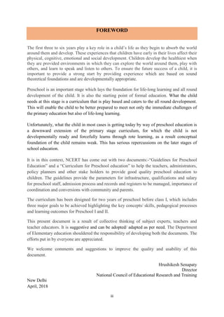 iii
FOREWORD
The first three to six years play a key role in a child’s life as they begin to absorb the world
around them and develop. These experiences that children have early in their lives affect their
physical, cognitive, emotional and social development. Children develop the healthiest when
they are provided environments in which they can explore the world around them, play with
others, and learn to speak and listen to others. To ensure the future success of a child, it is
important to provide a strong start by providing experience which are based on sound
theoretical foundations and are developmentally appropriate.
Preschool is an important stage which lays the foundation for life-long learning and all round
development of the child. It is also the starting point of formal education. What the child
needs at this stage is a curriculum that is play based and caters to the all round development.
This will enable the child to be better prepared to meet not only the immediate challenges of
the primary education but also of life-long learning.
Unfortunately, what the child in most cases is getting today by way of preschool education is
a downward extension of the primary stage curriculum, for which the child is not
developmentally ready and forcefully learns through rote learning, as a result conceptual
foundation of the child remains weak. This has serious repercussions on the later stages of
school education.
It is in this context, NCERT has come out with two documents:-“Guidelines for Preschool
Education” and a “Curriculum for Preschool education” to help the teachers, administrators,
policy planners and other stake holders to provide good quality preschool education to
children. The guidelines provide the parameters for infrastructure, qualifications and salary
for preschool staff, admission process and records and registers to be managed, importance of
coordination and conversions with community and parents.
The curriculum has been designed for two years of preschool before class I, which includes
three major goals to be achieved highlighting the key concepts/ skills, pedagogical processes
and learning outcomes for Preschool I and II.
This present document is a result of collective thinking of subject experts, teachers and
teacher educators. It is suggestive and can be adopted/ adapted as per need. The Department
of Elementary education shouldered the responsibility of developing both the documents. The
efforts put in by everyone are appreciated.
We welcome comments and suggestions to improve the quality and usability of this
document.
Hrushikesh Senapaty
Director
National Council of Educational Research and Training
New Delhi
April, 2018
 