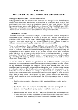 23
CHAPTER -2
PLANNING AND IMPLEMENTATION OF PRESCHOOL PROGRAMME
Pedagogical Approaches for Curriculum Transaction
Pedagogy refers to the, ―set of instructional techniques and strategies, which enable learning
to take place and provide opportunities for acquisition of knowledge, skills, attitudes, and
dispositions within a particular social and material context. It refers to the interactive process
between teacher and learner and to the learning environment‖ (Siraj-Blatchford, et al., 2002).
The present curriculum recommends four different approaches for curriculum transaction.
The schools are free to choose one or a combination of suggestive approaches.
I. Theme Based Approach
Theme-based approach is commonly used by the educators across the world. It attempts to tie
in various skills and knowledge to be acquired by children, into a coherent whole, organized
around a specific theme, such as myself, plants, animals, fruits, vegetables, etc. A deliberate
focus on a given topic enables even very young children to be more efficient in acquiring
skills and processes required to gather and process information in later life.
When we take a particular theme, and help children to actively and visibly build knowledge
on that theme, we enable children to acquire skills to make learning more efficient in the
future. In additional, the more children know about a given topic, the better prepared they are
to understand the more complex content as they progress to higher grades. They are able to
make inferences that are more accurate and sensitive to any inconsistencies in incoming
information. This spiral of knowledge is created by making connections to prior knowledge,
by contrasting and comparing the new information to the old one, which leads to better
organization of knowledge.
To plan the content in a thematic unit, practitioners will need to estimate the typical prior
knowledge and concepts that the children are likely to have on a given topic and then identify
the age appropriate information that preschool children could feasibly learn. Each theme
could be spread over about 1-2 months, with sub-themes that cover a smaller period, such as
a week or two weeks, so that the information surrounding a large unit is organized in a way
that makes sense to the children. For example, if the chosen theme is plants, it could be
spread over a duration of 1 month with various sub-themes such as parts of plants, types of
plants, uses of plants, taking care of plants, etc., each covered in detail over a one-week
period. While planning a theme-based approach, the following strategies must be kept in
mind:
 Build on prior knowledge - always start which what the child knows and is familiar
with.
 Break up the theme into small unit- always break the successive learning units and
define the time for each unit, leading to a time limit for the entire theme.
 Emphasize links and related concepts - talk about similarities and dissimilarities. For
example, while talking about animals and birds one may emphasize the characteristics
of animals and birds; where they live; their sounds/calls; their food habits; etc.
 