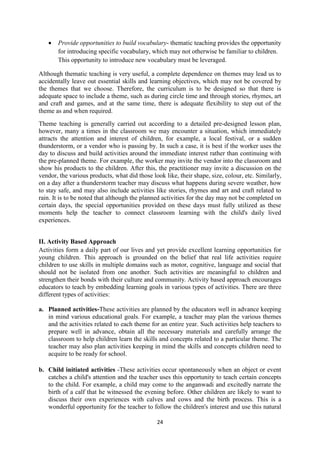24
 Provide opportunities to build vocabulary- thematic teaching provides the opportunity
for introducing specific vocabulary, which may not otherwise be familiar to children.
This opportunity to introduce new vocabulary must be leveraged.
Although thematic teaching is very useful, a complete dependence on themes may lead us to
accidentally leave out essential skills and learning objectives, which may not be covered by
the themes that we choose. Therefore, the curriculum is to be designed so that there is
adequate space to include a theme, such as during circle time and through stories, rhymes, art
and craft and games, and at the same time, there is adequate flexibility to step out of the
theme as and when required.
Theme teaching is generally carried out according to a detailed pre-designed lesson plan,
however, many a times in the classroom we may encounter a situation, which immediately
attracts the attention and interest of children, for example, a local festival, or a sudden
thunderstorm, or a vendor who is passing by. In such a case, it is best if the worker uses the
day to discuss and build activities around the immediate interest rather than continuing with
the pre-planned theme. For example, the worker may invite the vendor into the classroom and
show his products to the children. After this, the practitioner may invite a discussion on the
vendor, the various products, what did those look like, their shape, size, colour, etc. Similarly,
on a day after a thunderstorm teacher may discuss what happens during severe weather, how
to stay safe, and may also include activities like stories, rhymes and art and craft related to
rain. It is to be noted that although the planned activities for the day may not be completed on
certain days, the special opportunities provided on these days must fully utilized as these
moments help the teacher to connect classroom learning with the child's daily lived
experiences.
II. Activity Based Approach
Activities form a daily part of our lives and yet provide excellent learning opportunities for
young children. This approach is grounded on the belief that real life activities require
children to use skills in multiple domains such as motor, cognitive, language and social that
should not be isolated from one another. Such activities are meaningful to children and
strengthen their bonds with their culture and community. Activity based approach encourages
educators to teach by embedding learning goals in various types of activities. There are three
different types of activities:
a. Planned activities-These activities are planned by the educators well in advance keeping
in mind various educational goals. For example, a teacher may plan the various themes
and the activities related to each theme for an entire year. Such activities help teachers to
prepare well in advance, obtain all the necessary materials and carefully arrange the
classroom to help children learn the skills and concepts related to a particular theme. The
teacher may also plan activities keeping in mind the skills and concepts children need to
acquire to be ready for school.
b. Child initiated activities -These activities occur spontaneously when an object or event
catches a child's attention and the teacher uses this opportunity to teach certain concepts
to the child. For example, a child may come to the anganwadi and excitedly narrate the
birth of a calf that he witnessed the evening before. Other children are likely to want to
discuss their own experiences with calves and cows and the birth process. This is a
wonderful opportunity for the teacher to follow the children's interest and use this natural
 