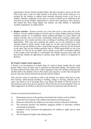 25
opportunity to discuss animals and their babies. She may even plan a visit to see the calf.
Such events may or may not relate directly to the theme of the month. However, it is
essential for the teachers to address these naturally occurring events in the lives of
children. Similarly, unpleasant events such as a storms or floods can be addressed in the
classroom by giving children opportunities to narrate their experiences, draw pictures,
and explain how these things happen and teachers can help children to understand
scientific explanations in simple manner.
c. Routine activities - Routine activities are events that occur in day-to-day life of the
children. At home children engage in activities such as eating, bathing, dressing, feeding
domestic animals etc. In preschools centres children participate in various indoor and
outdoor activities such as circle time, storytelling, eating lunch, toileting, outdoor play,
gardening etc. Even routine activities such as toileting or lunchtime offer many learning
opportunities. With some prior planning the teacher can use the lunchtime to teach
concepts related to colour, texture, smell, shape etc. As they wait for their lunch to be
served, she can ask children to draw a deep breath and guess what may be served based
on the smell. She can ask children questions such as "Which hand should we use to eat
our food?" or "Now let me see, Badal, who is sitting on your left?" to introduce children
to the concept of left and right in a meaningful way. Routine activities occur daily and
thus provide children an opportunity to practice many skills. (Refer to Components of
Routine)
III. Projects /Inquiry based Approach
A Project is an investigation or in-depth study of a topic or theme, usually done by small
groups within a class, an entire class or sometimes by individual children. The teachers offer
the open-ended activities (often with a subtle suggestion of how the children could proceed)
and then observe the children, listen to their stories, their questions, see how they navigate the
activity, take note of their interest levels and talk with the children.
Then with the variety of materials on offer to the children, the teachers help them to make
their learning visible through modeling or building, collage or drawing, dramatic play or
music; any means at all to encourage them to go deeper and deeper to find the answers to
their questions, and in turn ask new questions. These activities are not pre-prepared. They are
subtly suggested to the children as the discoveries from one experience lead onto the next.
Projects are research-based and focus on:
i) Determining answers to the questions presented by the teachers or their children.
ii) Topics that are of interest to the children and related to curriculum goals.
iii) Resources collected by the children, by the teacher and also collected on field-trips.
iv) The structured questions and problems engaging children in discussion, problem
solving and investigating.
v) Integration of the curriculum and opportunities for children to apply and use what
they learn.
vi) The development of higher order thinking skills.
 