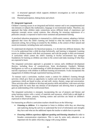 26
vii) A structured approach which supports children's investigation as well as teacher-
directed enquiry.
viii) Parental participation, linking home and school.
IV. Integrated Approach
Children‘s learning occurs in an integrated and holistic manner and is not compartmentalized
into domains or subjects like mathematics, language or environmental studies. Therefore, any
approach that helps children make connections across different kinds of experiences and
negotiate concepts across varied contexts, thus allowing for recurring experiences of a
particular concept, is expected to lead to more sustained and permanent learning.
A preschool education programme is transacted in a child-centric manner, adopting a holistic
approach that views the child‘s learning not limited to what the teacher transacts in the
classroom setting, but as being co-created by the children, in the context of their natural and
social environment, including home and community.
To understand development, for theoretical purpose, it is divided into different domains. But
it is to be understood that a child develops holistically, and learning is integrated. Learning
occurs as children interact with their environment, and with the people in their environment.
A curriculum which centers the child‘s learning in his/her environment lays stronger
foundations for learning as children can relate to the context and make meaning of what they
are expected to learn.
The integrated curriculum approach is grounded in various early childhood development
theories, including those of constructivism, brain development, Gardner's Multiple
Intelligences as well as an understanding of child development and how children learn, and
real-life experiences with children in different learning environments. It also incorporates the
engagement of children through experiential learning activities.
To transact such a curriculum, teachers create a context for children‘s learning through
activities which give them an opportunity to explore and investigate their environment and
experiences which are based on play, art and craft, stories, rhymes, songs and conversation.
These activities allow children to develop and practice skills and abilities, with most activities
fostering skills for more than one domain of development and allowing them to gradually
gain an understanding of the world around them.
The integrated curriculum is emergent, incorporating the use of projects and themes and
using learning centres with a variety of materials and resources, which help to add depth to
the curriculum. Themes, projects, learning centres and activities are based on children's
expressed or observed interests.
For transacting an effective curriculum teachers should focus on the following:-
 Listening to children– It is important to listen to children while they are observing
and exploring during the activity to understand the level of information and strengths
they have and what are the additional inputs the teacher or adults have to provide.
 Ensuring children experience different speaking and listening situations-In order to
broaden communication experiences. This is seen by some early educators as an
important role for adults when they engage with young children
 
