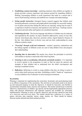 27
 Establishing common knowledge– exploiting situations when children are together in
groups provides common experience and common ground for expanding children‘s
thinking. Encouraging children to recall experiences that relate to a current task is
seen to build learning continuity and establish new concepts and understandings.
 Giving specific instruction- Emergent literacy research suggests that children need
increasing phonemic awareness and grapho-phonic knowledge for successful reading.
Lot of games and activities finding the odd one out, rhyming, sorting may be used. It
is important to build lot of practice and repetition in the skill areas. Teaching routines
that ensure personal safety and hygiene are considered important.
 Celebrating diversity– The diverse language and dialects of children may be endorsed
and expanded by the teachers. he topics should be addressed by variety of ways like
musical, story-based, play, discovery, pictorial, artistic, logical deductive because of
the fact that children learn in diverse ways and can show understanding by using
different symbolic media.
 “Focusing” through recall and restatement – teachers‘ questions, explanations and
the linking together of different events are seen to help children focus and progress
their understanding.
 Spending time in observation–The teacher may choose the participate in activities
with children or decide to stand aside while observing them.
 Listening to and co-coordinating with parents and family members– It is important
to involve parents in the programme in order to find out about the interests and
strengths of their children and to understand how the child‘s development and
learning is mediated at home.
 Reflections- Reflecting in words to young children what they are doing in action is
seen to help clarify processes and ideas. Scaffolding a child‘s ―hands on‖ experiences
is a key mediation role of educators in early learning environments.
PLANNING
Planning is important for implementing the curriculum. Systematic and good planning leads
to an effective transaction of the curriculum. The activities of curriculum needs to be drawn
up and transacted keeping in mind the objectives. It should be innovative and flexible to
accommodate immediate needs, interests and situations. The teacher should keep in mind the
objectives, characteristics of children, age specific and developmentally appropriate practices
along with physical infrastructure and materials required and available for curriculum
implementation. Planning in terms of specific objectives and activities should be done both
on a long-term and short-term basis. The teacher should have collection of a variety of
games, activities, play materials, stories, songs, rhymes, etc. There should be balance
between teacher directed and child initiated activities.
 