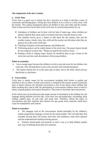 31
The components of the day’s routine
a. Circle Time
Circle time is a good way to initiate the day‘s activities as it helps to develop a sense of
community and belongingness. During this time children sit in a circle or a semi circle, with
the teacher. This seating arrangement allows all children to face each other and the teacher.
Some routine activities can be done in the circle time in an interesting manner for e.g.
 Attendance of children can be done with the help of name tags, where children are
asked to identify their name cards even before they have formally learnt to read.
 The calendar activity gives a chance to talk about the day (name), date and the
weather (sunny, cloudy, rainy, hot, cold) and the teacher can talk about what they are
going to do in the course of the day.
 Checking of hygiene can be participatory and children-led.
 Performing prayers can be a daily feature of the circle time. The prayer chosen should
be non-religious in nature like: ―Thank you god for the world so sweet…..‖
 Reading a book or singing songs/ rhymes etc should be done to give variety to the
circle time and also catch the attention of the young children.
Points to remember
 Leave enough space between the children in circle to provide room for the children who
come late. This will help them to join in the activities with minimal disruption.
 The teacher should also sit on the same type of chair/ mat as the child, which conveys
that he/she is a facilitator.
b. Conversation
Circle time is mainly meant for the conversation including both formal or guided and
informal or free in nature. Formal conversation is initiated by the teacher around a particular
topic or theme whereas; the informal conversation is free of any theme where children talk
about anything they want to talk. By participating in conversations children learn to listen to
others, respond properly and express themselves. They learn to formulate ideas and answers.
In the initial years of preschool provide ample amount of stimulation to the children for oral
language during different activities like: circle time, free and guided play, storytelling, book
reading, outdoor play, art and craft, and snack time. Therefore, choose the topics of
conversations and play materials that interests the age group, those materials which have
scope for manipulation and creation.
Points to remember
 The language used in the conversations should preferably be the children‘s
mother tongue/home language, at least for the initial months. This will help them feel
included, develop their self esteem, built their self confidence, make them adjusted
and also understand the teaching learning process.
 Teachers should guide conversations in such a way as to help children explore
new ways of thinking about daily life situations.
 