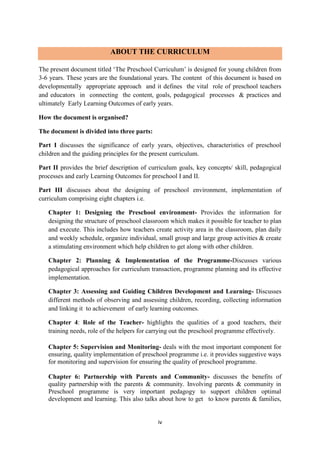 iv
ABOUT THE CURRICULUM
The present document titled ‘The Preschool Curriculum’ is designed for young children from
3-6 years. These years are the foundational years. The content of this document is based on
developmentally appropriate approach and it defines the vital role of preschool teachers
and educators in connecting the content, goals, pedagogical processes & practices and
ultimately Early Learning Outcomes of early years.
How the document is organised?
The document is divided into three parts:
Part I discusses the significance of early years, objectives, characteristics of preschool
children and the guiding principles for the present curriculum.
Part II provides the brief description of curriculum goals, key concepts/ skill, pedagogical
processes and early Learning Outcomes for preschool I and II.
Part III discusses about the designing of preschool environment, implementation of
curriculum comprising eight chapters i.e.
Chapter 1: Designing the Preschool environment- Provides the information for
designing the structure of preschool classroom which makes it possible for teacher to plan
and execute. This includes how teachers create activity area in the classroom, plan daily
and weekly schedule, organize individual, small group and large group activities & create
a stimulating environment which help children to get along with other children.
Chapter 2: Planning & Implementation of the Programme-Discusses various
pedagogical approaches for curriculum transaction, programme planning and its effective
implementation.
Chapter 3: Assessing and Guiding Children Development and Learning- Discusses
different methods of observing and assessing children, recording, collecting information
and linking it to achievement of early learning outcomes.
Chapter 4: Role of the Teacher- highlights the qualities of a good teachers, their
training needs, role of the helpers for carrying out the preschool programme effectively.
Chapter 5: Supervision and Monitoring- deals with the most important component for
ensuring, quality implementation of preschool programme i.e. it provides suggestive ways
for monitoring and supervision for ensuring the quality of preschool programme.
Chapter 6: Partnership with Parents and Community- discusses the benefits of
quality partnership with the parents & community. Involving parents & community in
Preschool programme is very important pedagogy to support children optimal
development and learning. This also talks about how to get to know parents & families,
 