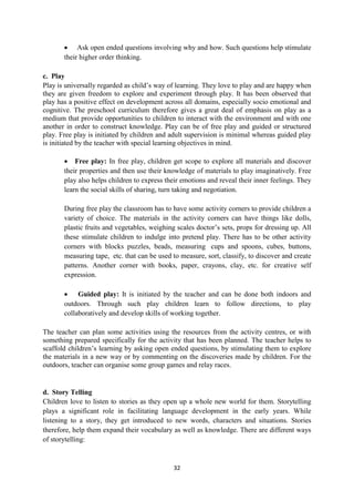 32
 Ask open ended questions involving why and how. Such questions help stimulate
their higher order thinking.
c. Play
Play is universally regarded as child‘s way of learning. They love to play and are happy when
they are given freedom to explore and experiment through play. It has been observed that
play has a positive effect on development across all domains, especially socio emotional and
cognitive. The preschool curriculum therefore gives a great deal of emphasis on play as a
medium that provide opportunities to children to interact with the environment and with one
another in order to construct knowledge. Play can be of free play and guided or structured
play. Free play is initiated by children and adult supervision is minimal whereas guided play
is initiated by the teacher with special learning objectives in mind.
 Free play: In free play, children get scope to explore all materials and discover
their properties and then use their knowledge of materials to play imaginatively. Free
play also helps children to express their emotions and reveal their inner feelings. They
learn the social skills of sharing, turn taking and negotiation.
During free play the classroom has to have some activity corners to provide children a
variety of choice. The materials in the activity corners can have things like dolls,
plastic fruits and vegetables, weighing scales doctor‘s sets, props for dressing up. All
these stimulate children to indulge into pretend play. There has to be other activity
corners with blocks puzzles, beads, measuring cups and spoons, cubes, buttons,
measuring tape, etc. that can be used to measure, sort, classify, to discover and create
patterns. Another corner with books, paper, crayons, clay, etc. for creative self
expression.
 Guided play: It is initiated by the teacher and can be done both indoors and
outdoors. Through such play children learn to follow directions, to play
collaboratively and develop skills of working together.
The teacher can plan some activities using the resources from the activity centres, or with
something prepared specifically for the activity that has been planned. The teacher helps to
scaffold children‘s learning by asking open ended questions, by stimulating them to explore
the materials in a new way or by commenting on the discoveries made by children. For the
outdoors, teacher can organise some group games and relay races.
d. Story Telling
Children love to listen to stories as they open up a whole new world for them. Storytelling
plays a significant role in facilitating language development in the early years. While
listening to a story, they get introduced to new words, characters and situations. Stories
therefore, help them expand their vocabulary as well as knowledge. There are different ways
of storytelling:
 