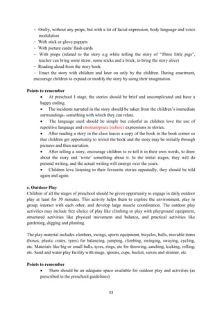 33
- Orally, without any props, but with a lot of facial expression, body language and voice
modulation
- With stick or glove puppets
- With picture cards/ flash cards
- With props (related to the story e.g while telling the story of ―Three little pigs‖,
teacher can bring some straw, some sticks and a brick, to bring the story alive)
- Reading aloud from the story book
- Enact the story with children and later on only by the children. During enactment,
encourage children to expand or modify the story by using their imagination.
Points to remember
 At preschool I stage, the stories should be brief and uncomplicated and have a
happy ending.
 The incidents narrated in the story should be taken from the children‘s immediate
surroundings- something with which they can relate.
 The language used should be simple but colorful as children love the use of
repetitive language and onomatopoeic (echoic) expressions in stories.
 After reading a story in the class leaves a copy of the book in the book corner so
that children get opportunity to revisit the book and the story may be initially through
pictures and then narration.
 After telling a story, encourage children to re-tell it in their own words, to draw
about the story and ‗write‘ something about it. In the initial stages, they will do
pretend writing, and the actual writing will emerge over the years.
 Children love listening to their favourite stories repeatedly, they should be told
again and again.
e. Outdoor Play
Children of all the stages of preschool should be given opportunity to engage in daily outdoor
play at least for 30 minutes. This activity helps them to explore the environment, play in
group, interact with each other, and develop large muscle coordination. The outdoor play
activities may include free choice of play like climbing or play with playground equipment,
structured activities like physical movement and balance, and practical activities like
gardening, digging and planting.
The play material includes climbers, swings, sports equipment, bicycles, balls, movable items
(boxes, plastic crates, tyres) for balancing, jumping, climbing, swinging, swaying, cycling,
etc. Materials like big or small balls, tyres, rings, etc for throwing, catching, kicking, rolling,
etc. Sand and water play facility with mugs, spoons, cups, bucket, sieves and strainer, etc
Points to remember
 There should be an adequate space available for outdoor play and activities (as
prescribed in the preschool guidelines).
 