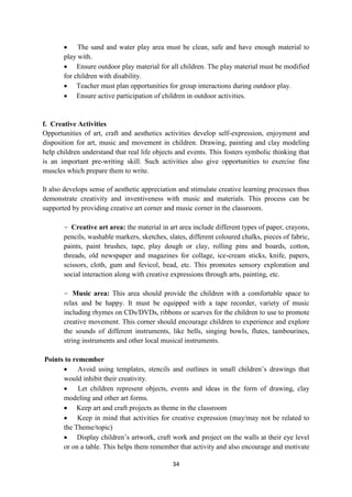 34
 The sand and water play area must be clean, safe and have enough material to
play with.
 Ensure outdoor play material for all children. The play material must be modified
for children with disability.
 Teacher must plan opportunities for group interactions during outdoor play.
 Ensure active participation of children in outdoor activities.
f. Creative Activities
Opportunities of art, craft and aesthetics activities develop self-expression, enjoyment and
disposition for art, music and movement in children. Drawing, painting and clay modeling
help children understand that real life objects and events. This fosters symbolic thinking that
is an important pre-writing skill. Such activities also give opportunities to exercise fine
muscles which prepare them to write.
It also develops sense of aesthetic appreciation and stimulate creative learning processes thus
demonstrate creativity and inventiveness with music and materials. This process can be
supported by providing creative art corner and music corner in the classroom.
- Creative art area: the material in art area include different types of paper, crayons,
pencils, washable markers, sketches, slates, different coloured chalks, pieces of fabric,
paints, paint brushes, tape, play dough or clay, rolling pins and boards, cotton,
threads, old newspaper and magazines for collage, ice-cream sticks, knife, papers,
scissors, cloth, gum and fevicol, bead, etc. This promotes sensory exploration and
social interaction along with creative expressions through arts, painting, etc.
- Music area: This area should provide the children with a comfortable space to
relax and be happy. It must be equipped with a tape recorder, variety of music
including rhymes on CDs/DVDs, ribbons or scarves for the children to use to promote
creative movement. This corner should encourage children to experience and explore
the sounds of different instruments, like bells, singing bowls, flutes, tambourines,
string instruments and other local musical instruments.
Points to remember
 Avoid using templates, stencils and outlines in small children‘s drawings that
would inhibit their creativity.
 Let children represent objects, events and ideas in the form of drawing, clay
modeling and other art forms.
 Keep art and craft projects as theme in the classroom
 Keep in mind that activities for creative expression (may/may not be related to
the Theme/topic)
 Display children‘s artwork, craft work and project on the walls at their eye level
or on a table. This helps them remember that activity and also encourage and motivate
 