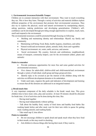36
i. Environmental Awareness/Scientific Temper
Children are in constant interaction with their environment. They want to touch everything
they see. This is how they learn. Through a variety of activities and material children explore
different properties of the environment that promote their environmental awareness. They
also try to explore the physical, social and natural environment by manipulating objects,
asking questions, making predictions and developing generalisation. Children‘s self-
confidence can be developed through providing enough opportunities to explore, touch, taste,
smell and respond to the environment.
The environmental awareness could be promoted through focusing on following:
 Building and maintaining identity and relationships: Myself, my family and
community
 Maintaining well being: Food, Body, health, hygiene, cleanliness, and safety
 Natural world and environment: plants, animals, birds, fruits and vegetables
 Physical environment: air, water, earth, universe, and seasons
 Social environment: My country; festivals and celebrations; neighbourhood;
means of transport, community helpers, care for the environment (elders, plants and
animals)
Points to remember
 Provide continuous opportunities for more free and some guided activities for
environmental awareness.
 Give chance for adult-child, child-to-child and child-material/and environment
through a variety of individual, small group and large group activities.
 Identify topic to be covered as per the interest of the children along with the
activities on different development domains to be undertaken.
 Under each topic, organize the goals and indicators of development and learning
to ensure that all the domains are addressed in an integrated manner.
j. Break/snack time
A very important component of the daily schedule is the break/ snack time. This gives
children time to have meal, relax, play and socialize. At least 30 minutes should be allocated
for break time. A lot of activities can be done during this time, like:
- Having meal together
- Having meal independently without spilling
- Talk about the healthy food, variety of food items and healthy food habits like
washing hands before and after meal, wait for their turn while in queue for getting
meal; washing utensils; and washing hands.
- Take small nap if, time allows
Points to remember
 Do not encourage children to speak aloud and speak much when they have food
in their mouth, as this may result in chocking.
 Ask children to discuss things after having their meal, if they want to.
 