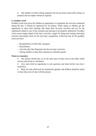 37
 Ask children to follow dining etiquettes like do not make sound while eating, sit
properly and use napkin whenever required.
k. Goodbye circle
Goodbye circle time gives the children an opportunity to recapitulate the activities conducted
during the day. It should be organized for 30 minutes. While doing so children get the
opportunity to share their learning, talk about their favourite activities and ask for the
explanation related to any of the concepts and learning if not properly understood. Goodbye
circle ensures happy depart of the day‘s activities, trigger for doing and creating interesting
activities and prepare them for the next day‘s programme. Following may be the goodbye
circle activities:
- Recapitulation of whole day‘s program
- Story/rhymes
- Activities they like Preparation for the next day‘s activities
- Asking children to share their experiences with their parents
Points to remember
 The teacher should also sit on the same type of chair/ mat as the child, which
conveys that he/she is a facilitator.
 Give each child an opportunity to ask questions and share his/her own day‘s
experience.
 Diary for each child must be maintained regularly and children should be asked
to share diary note (if any) with the parents.
 