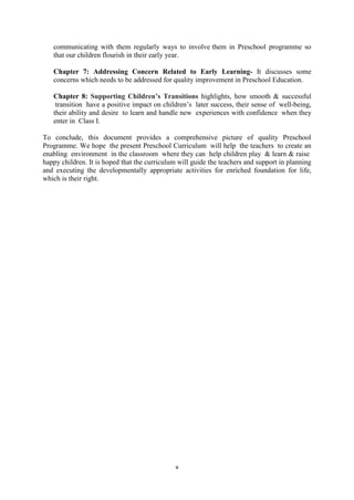 v
communicating with them regularly ways to involve them in Preschool programme so
that our children flourish in their early year.
Chapter 7: Addressing Concern Related to Early Learning- It discusses some
concerns which needs to be addressed for quality improvement in Preschool Education.
Chapter 8: Supporting Children’s Transitions highlights, how smooth & successful
transition have a positive impact on children’s later success, their sense of well-being,
their ability and desire to learn and handle new experiences with confidence when they
enter in Class I.
To conclude, this document provides a comprehensive picture of quality Preschool
Programme. We hope the present Preschool Curriculum will help the teachers to create an
enabling environment in the classroom where they can help children play & learn & raise
happy children. It is hoped that the curriculum will guide the teachers and support in planning
and executing the developmentally appropriate activities for enriched foundation for life,
which is their right.
 