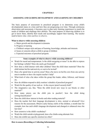 51
CHAPTER-3
ASSESSING AND GUIDING DEVELOPMENT AND LEARNING OF CHILDREN
The basic purpose of assessment in preschool program is to determine every child's
developmental status at a time and how they are progressing over time. Through continuous
observation and assessment, it becomes easy to plan early learning experiences to match the
needs of children and challenge their abilities. The main purpose of observing children is to
get to know them, identify their needs and accordingly support their learning. The teacher
need to know what, when and how to observe.
What to observe while assessing children
a. Major growth and development in domains
b. Progress in learning
c. Children's unique style and pace of learning, knowledge, attitudes and interests
d. Issues or concerns about a child or group of children
e. Expected outcomes of preschool program.
Some examples of what to observe while assessing children?
 Watch for mood and temperament. Is the child easygoing or tense? Is she able to express
her feelings verbally? Does she easily get frustrated?
 How does a child interact with other children? Does the child share materials? Does the
child initiate her/his task/activity or wait to be invited?
 Does s/he spend time in activity areas? Does s/he move on her/his own from one activity
area to another or does s/he require teacher‘s help?
 What kind of roles s/he takes within the group like leader, talker, follower, and listener
etc.
 How do children respond to daily routines/ schedule of preschool program?
 Watch for the quality of use such as - Is the crayon /pencil securely held?
 The imaginative use, like, "Does the child invent new ways to use blocks or other
material?"
 How many pieces can the child join in puzzles?, how the child doing
sorting/classification?
 Does the child show interest in books and other reading material?
 Does the teacher feel their language development is slow, normal or advanced? Give
reasons for the assessment, Observe early literacy skills of the children, a month later for
example, how has each child's language development and changed or enhanced since the
last time?
 How extensive is the child's vocabulary?
 Watch the child outside at playground; does s/he climbs using alternate foot.
 Does she exhibit any specific emotion too often?
How to assess (Recording or Collecting Information)
 