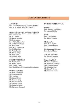 vi
ACKNOWLEDGEMENTS
ADVISORS
Prof. Hrushikesh Senapaty, Director, NCERT
Prof. A. K. Rajput, Head DEE, NCERT
MEMBERS OF THE ADVISORY GROUP
Prof. Venita Kaul
Dr. K. Lakshmi
Ms. Keerti Jayaram
Ms. Usha Menon
Prof. Rekha Sharma Sen
Dr. Shubhra Chatterjee
Dr. Asha Singh
Prof. G.C. Upadhyaya
Dr. Sunisha Ahuja
Dr. Amita Tandon
Ms. Savitri Singh
Dr. Renu Singh
Ms. Mridula Bajaj
NCERT CORE TEAM
Dr. Romila Soni
Dr. Reetu Chandra
Prof. Padma Yadav
Prof. Suniti Sanwal (Programme Coordinator)
OTHER EXPERTS
Ms. Jyoti Kant Prasad
Ms. Sunyana Mittal
Ms. Poonam
Ms. Sanya Hiryani
Ms. Sucheta Tyagi
Ms. Ruchita Sharan
Ms. Anubha Rajesh
Ms. Tejasvini Sahoo
Ms. Rashmeet K Anand
OTHER NCERT FACULTY
English
Prof. Sandhya Rani Sahoo
Dr. Meenakshi Khar
Hindi
Prof. Usha Sharma
Dr. Sonika Kaushik
Mathematics
Prof. A. K. Rajput
Prof. Dharam Prakash
Environmental Sciences
Prof. Kavita Sharma
Arts and Aesthetics
Dr. Sharbari Banarjee
Supporting Staff
Ms. Aqsa Chaudhary
Ms. Vandita Chaudhary
MS. Vasudha Sharma
Ms. Chanchal Rani
Ms. Sapna Vishwas
Mr. Himanshu Malik
 