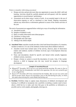 52
Sample of Anecdotal Record
 Rihaan(10th
November 2017) was in a very good mood this morning. He came to class to
tell Teacher that his Grandmother took him to the aquarium. He was very excited he got
to see a big fish but
 Kavya (13th
November 2017) has returned from her holiday. She was not very active and
did not eat her snack. Kavya was narrating a story to the doll during free play, in which
she spoke about missing her cousin Rahul and feeling sad.
Points to remember while doing assessment:
 Design activities and provide more than one opportunity to assess the child‘s skill and
learning. Activities should be carefully planned and well-spaced, with few repeated
opportunities to record learners‘ performance.
 Assessment can be done using a variety of tools. As an essential aspect is the use of
observation–ongoing as well as structured or time bound. Ongoing assessments
indicate any observation or information gathered in course of the routine activities of
the year.
The tools of assessment are suggested below which give ways of recording the information.
a) Anecdotal records,
b) Samples of children's work,
c) Daily or weekly observation notes about progress
d) Checklists or rating scales
e) Photographs and video tapes
f) Talking to the child in-depth
a) Anecdotal Notes: anecdote records provides a brief and factual description of a situation,
incident or behavior. It is one of the methods of observation about children's behavior.
 Anecdote record must include name of the activity, observer, place of observation
(indoor and outdoor), number of children involved, type of development observed,
date and time.
 Notes and descriptions should be specific and factual (what actually happened,
children's actions, reactions).
 Design a format or system to record the description of events. Like, if the teacher
observes a child in language area she may record her progress in language
development.
b) Portfolio: Portfolios helps to capture many dimensions of children's development and
learning. It is difficult to incorporate into a portfolio everything a teacher need to know
about a child but try to make each item that goes in the portfolios as informative as
possible such as work samples, photographs, drawings etc.
 