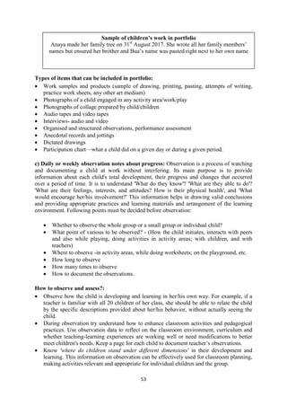 53
Sample of children’s work in portfolio
Anaya made her family tree on 31st
August 2017. She wrote all her family members‘
names but ensured her brother and Bua‘s name was pasted right next to her own name
Types of items that can be included in portfolio:
 Work samples and products (sample of drawing, printing, pasting, attempts of writing,
practice work sheets, any other art medium)
 Photographs of a child engaged in any activity area/work/play
 Photographs of collage prepared by child/children
 Audio tapes and video tapes
 Interviews- audio and video
 Organised and structured observations, performance assessment
 Anecdotal records and jottings
 Dictated drawings
 Participation chart—what a child did on a given day or during a given period.
c) Daily or weekly observation notes about progress: Observation is a process of watching
and documenting a child at work without interfering. Its main purpose is to provide
information about each child's total development, their progress and changes that occurred
over a period of time. It is to understand 'What do they know'? 'What are they able to do'?
'What are their feelings, interests, and attitudes? How is their physical health', and 'What
would encourage her/his involvement?' This information helps in drawing valid conclusions
and providing appropriate practices and learning materials and arrangement of the learning
environment. Following points must be decided before observation:
 Whether to observe the whole group or a small group or individual child?
 What point of various to be observed? - (How the child initiates, interacts with peers
and also while playing, doing activities in activity areas; with children, and with
teachers)
 Where to observe -in activity areas, while doing worksheets; on the playground, etc.
 How long to observe
 How many times to observe
 How to document the observations.
How to observe and assess?:
 Observe how the child is developing and learning in her/his own way. For example, if a
teacher is familiar with all 20 children of her class, she should be able to relate the child
by the specific descriptions provided about her/his behavior, without actually seeing the
child.
 During observation try understand how to enhance classroom activities and pedagogical
practices. Use observation data to reflect on the classroom environment, curriculum and
whether teaching-learning experiences are working well or need modifications to better
meet children's needs. Keep a page for each child to document teacher‘s observations.
 Know 'where do children stand under different dimensions' in their development and
learning. This information on observation can be effectively used for classroom planning,
making activities relevant and appropriate for individual children and the group.
 