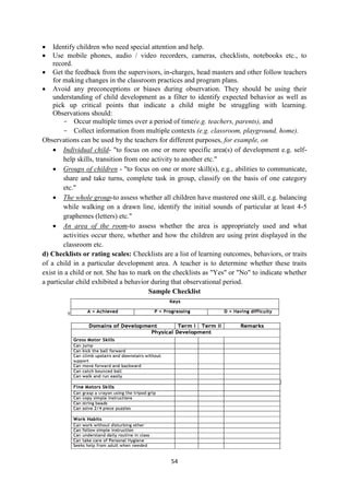 54
 Identify children who need special attention and help.
 Use mobile phones, audio / video recorders, cameras, checklists, notebooks etc., to
record.
 Get the feedback from the supervisors, in-charges, head masters and other follow teachers
for making changes in the classroom practices and program plans.
 Avoid any preconceptions or biases during observation. They should be using their
understanding of child development as a filter to identify expected behavior as well as
pick up critical points that indicate a child might be struggling with learning.
Observations should:
- Occur multiple times over a period of time(e.g. teachers, parents), and
- Collect information from multiple contexts (e.g. classroom, playground, home).
Observations can be used by the teachers for different purposes, for example, on
 Individual child- "to focus on one or more specific area(s) of development e.g. self-
help skills, transition from one activity to another etc."
 Groups of children - "to focus on one or more skill(s), e.g., abilities to communicate,
share and take turns, complete task in group, classify on the basis of one category
etc."
 The whole group-to assess whether all children have mastered one skill, e.g. balancing
while walking on a drawn line, identify the initial sounds of particular at least 4-5
graphemes (letters) etc."
 An area of the room-to assess whether the area is appropriately used and what
activities occur there, whether and how the children are using print displayed in the
classroom etc.
d) Checklists or rating scales: Checklists are a list of learning outcomes, behaviors, or traits
of a child in a particular development area. A teacher is to determine whether these traits
exist in a child or not. She has to mark on the checklists as "Yes" or "No" to indicate whether
a particular child exhibited a behavior during that observational period.
Sample Checklist
 