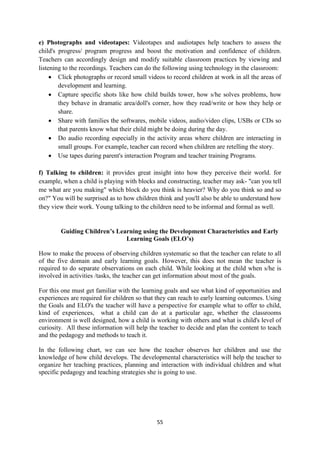 55
e) Photographs and videotapes: Videotapes and audiotapes help teachers to assess the
child's progress/ program progress and boost the motivation and confidence of children.
Teachers can accordingly design and modify suitable classroom practices by viewing and
listening to the recordings. Teachers can do the following using technology in the classroom:
 Click photographs or record small videos to record children at work in all the areas of
development and learning.
 Capture specific shots like how child builds tower, how s/he solves problems, how
they behave in dramatic area/doll's corner, how they read/write or how they help or
share.
 Share with families the softwares, mobile videos, audio/video clips, USBs or CDs so
that parents know what their child might be doing during the day.
 Do audio recording especially in the activity areas where children are interacting in
small groups. For example, teacher can record when children are retelling the story.
 Use tapes during parent's interaction Program and teacher training Programs.
f) Talking to children: it provides great insight into how they perceive their world. for
example, when a child is playing with blocks and constructing, teacher may ask- "can you tell
me what are you making" which block do you think is heavier? Why do you think so and so
on?" You will be surprised as to how children think and you'll also be able to understand how
they view their work. Young talking to the children need to be informal and formal as well.
Guiding Children’s Learning using the Development Characteristics and Early
Learning Goals (ELO’s)
How to make the process of observing children systematic so that the teacher can relate to all
of the five domain and early learning goals. However, this does not mean the teacher is
required to do separate observations on each child. While looking at the child when s/he is
involved in activities /tasks, the teacher can get information about most of the goals.
For this one must get familiar with the learning goals and see what kind of opportunities and
experiences are required for children so that they can reach to early learning outcomes. Using
the Goals and ELO's the teacher will have a perspective for example what to offer to child,
kind of experiences, what a child can do at a particular age, whether the classrooms
environment is well designed, how a child is working with others and what is child's level of
curiosity. All these information will help the teacher to decide and plan the content to teach
and the pedagogy and methods to teach it.
In the following chart, we can see how the teacher observes her children and use the
knowledge of how child develops. The developmental characteristics will help the teacher to
organize her teaching practices, planning and interaction with individual children and what
specific pedagogy and teaching strategies she is going to use.
 