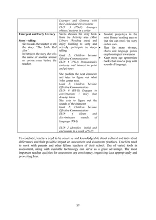 57
Learners and Connect with
their Immediate Environment
ELO: 5 (PS-II) Arranges
objects/ pictures in a order
Emergent and Early Literacy
Story –telling
Savita asks the teacher to tell
the story ―The Little Red
Hen‖.
In between the story she tells
the name of another animal
or person even before the
teacher.
Savita chooses the story book
from the Activity area (Mini
Library /Reading area) and
enjoy listening to story and
actively participate in story-
telling.
Goal 2: Children become
Effective Communicators
ELO: 6 (PS-I) Demonstrates
curiosity and interest in print
and pictures
She predicts the next character
and tries to figure out what
/who comes next.
Goal 2: Children become
Effective Communicators
ELO: 6 (PS-II) Engages in
conversations / story that
develop ideas
She tries to figure out the
sounds of the character
Goal 2: Children become
Effective Communicators
ELO: 4 Hears and
discriminates sounds of
language (PS-I)
ELO: 2 Identifies initial and
end sounds in a word (PS-II)
 Provide props/toys in the
mini library/ reading area so
that she can retell the story
on her own.
 Plan for more rhymes,
charts and language games
on phonological awareness
 Keep more age appropriate
books that involve play with
sounds of language.
To conclude, teachers need to be sensitive and knowledgeable about cultural and individual
differences and their possible impact on assessment and classroom practices. Teachers need
to work with parents and other fellow teachers of their school. Use of varied tools in
assessment, along with available technology can serve as a great advantage. The most
important teacher qualities for assessment are consistency, organising data appropriately and
preventing bias.
 