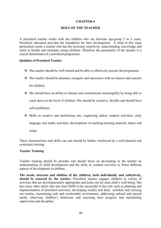 58
CHAPTER-4
ROLE OF THE TEACHER
A preschool teacher works with the children who are between age-group 3 to 6 years.
Preschool education provides the foundation for later development. A child at this stage
particularly needs a teacher who has the necessary sensitivity, understanding, knowledge and
skills to handle and stimulate young children. Therefore the personality of the teacher is a
crucial determinant of a preschool programme.
Qualities of Preschool Teacher
 The teacher should be well trained and be able to effectively execute the programme.
 The teacher should be pleasant, energetic and innovative with an interest and concern
for children.
 She should have an ability to interact and communicate meaningfully by being able to
come down to the level of children. She should be sensitive, flexible and should have
self-confidence.
 Skills in creative and performing arts, organizing indoor outdoor activities, early
language and maths activities, development of teaching-learning material, dance and
songs.
These characteristics and skills can and should be further reinforced by a well planned and
systematic training.
Teacher Training
Teacher training should be periodic and should focus on developing in the teacher an
understanding of child development and the skills to conduct activities to foster different
aspects of development in children.
The needs, interests and abilities of the children, both individually and collectively,
should be assessed by the teacher. Preschool teacher engages children in variety of
activities that are developmentally appropriate and looks out for each child‘s well-being. She
has many other duties that she must fulfill to be successful in her role such as planning and
implementation of preschool activities, developing weekly and daily schedule and carrying
out routine, maintaining safe and comfortable environment, addressing cultural and special
needs, observing children‘s behaviour and assessing their progress and maintaining
supervision and discipline.
 