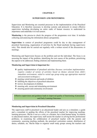 61
CHAPTER- 5
SUPERVISION AND MONITORING
Supervision and Monitoring are essential processes in the implementation of the Preschool
Education. It is therefore necessary to develop systems and protocols to ensure effective
supervision including developing an entire cadre of human resource to understand its
importance and undertake it in real earnest.
Monitoring is the process to check the progress of the programme over time. It includes
collecting and analysing the information about a programme.
Supervision in context of preschool programme could be day to day management of
preschool functioning, organization of activities by the Head (anybody having supervisory
role). This should also be carried out regularly with a written record of the discussions or
meetings.
Monitoring and Supervision focuses on the problem and not the individual. The focus is on
assessing the impact of the problem, identifying the root causes of the problem, prioritizing
the aspects to be addressed, finding solutions and implementing them.
Monitoring and Supervision is Important for-
 quality implementation of preschool activities (because curriculum implementation
requires conduct of variety of activities based on themes selected from child‘s
immediate environment, suited to varied age group using age appropriate material
and assessment techniques )
 meeting varied interests and needs of children
 fulfilling the objectives of preschool education
 holistic development of children
 ensuring safe, secure and stimulating environment
 ensuring parent and community involvement
Monitoring and Supervision in Preschool Education
The supervisory staff in preschool is an educational leader and acts as a stimulator, a guide
and a consultant in guiding the efforts of the preschool teacher for improving teaching-
learning processes. She/he is not as a critic or a dictator, but a kind human being. In relation
to educational matters, the supervisory staff assists the teacher in solving her/his professional
problems; in examining the collaboration of preschool teacher with the parents and
community, assessing teaching methods, the preschool curriculum content, distribution of
duties, schedule, etc. She/he helps to organise small study groups among the teachers and
Effective supervision and guidance leads to improved quality of functioning of preschool
and Early Learning Outcomes.
 
