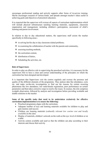 62
encourages professional reading and actively supports other forms of in-service training.
She/he encourages research of various kinds, and spreads amongst teacher‘s ideas useful in
achieving goals and objectives of preschool education.
It is expected that the supervisor will oversee all aspects of curriculum implementation which
will include physical infrastructure teaching learning materials, equipments, classroom
organisation and management, including children‘s participation, assessment of child‘s
learning and parent involvement.
In relation to day to day educational matters, the supervisory staff assists the teacher
specifically in following areas:-
 in solving her/his day to day classroom related problems;
 in examining the collaboration of teacher with the parents and community,
 assessing teaching methods,
 the curriculum content,
 distribution of duties,
 Scheduling the activities, etc.
Role of Supervisors
In order to play an effective role in supervising the preschool activities, it is necessary for the
supervisors first to have a clear and correct understanding of the principles on which the
curriculum has been designed and developed.
It is important that Supervisors visit the centres regularly and oversee the presence and
quality of the different elements of the programme. They analyse data like attendance, costs
etc. and make on-the-site investigations to find out the reasons for certain recurring
phenomena like low attendance, low male/female registration, poor performance on certain
parameters and then takes corrective steps to resolve the issues. In essence, the role comprises
in-depth observation, followed by analysis and investigation before providing workable and
doable solutions to the teacher.
Some of the specific tasks that need to be undertaken exclusively for effective
curriculum implementation is to ensure the following:
 Preschool programme aligns with the curriculum.
 Adequate number of toys and learning materials available for children to play and
gain mastery and success
 Children use learning materials (culturally relevant low cost/no cost and locally
available) in the class
 Display of materials, children‘s artwork on the walls at the eye- level of children or on
a table
 Activity centres available and used so that the children can play according to their
interests and choose their activity
 