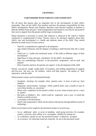 64
CHAPTER-6
PARTNERSHIP WITH PARENTS AND COMMUNITY
We all know that parents play an important role in the development of their child‘s
personality. They are the child‘s first teachers and have the primary responsibility for their
child‘s development. Parents and Teachers, therefore, must function together as partners to
help the children learn and grow. School programmes and initiatives can only be successful if
they receive support from the parents and the larger communities.
Parent education is necessary to ensure that whatever is achieved in the school is further
reinforced or complemented at home. Parents need to be informed regularly about their
child‘s care and development i.e., health and nutrition status of the child. They should
therefore be made aware of issues such as
 Need for a comprehensive approach to development
 Age related milestones and the dangers of pushing a child beyond what she is ready
for
 Child care i.e., health and nutritional needs of the child at different stages of their
development
 Importance of play and early stimulation for the child‘s development
 Play way methodology followed in the preschool programme and its need and
purpose
 Role of parents and how the parents can support in the development of the child
Parents can also be taught simple skills of recitation, story-telling, preparation of puppets
and low-cost fun toys, etc. for children which will help improve the quality of their
interaction with the child.
Parent-teacher contact can be maintained through
 Incidental meetings, for example, when parents come to leave or pick up their
children
 Organized parent-teacher meetings which could be held once a month or once in
every three months, as convenient
 Home visits conducted by the teacher/ worker to every home at least once in a term
or quarter
 Bal mela, or children‘s fair, which could be organized once a year to which the
families could be invited
 a newsletter with illustrations.
 Small video programmes which can be shared with parents through different mode of
technology.
Parent involvement can be sought by the preschool teacher in several ways.
 As an additional adult to assist in handling small group activities, for example,
creative activities, story-telling or to accompany children for outings etc.
 As a substitute teacher in case the preschool teacher is otherwise occupied
 As a resource for collecting waste/raw materials for use in the preschool centre
 