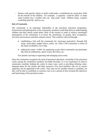 65
 Parents with specific talents or skills could make a contribution by using their skills
for the benefit of the children. For example, a carpenter could be asked to make
some wooden toys, a mother who can sing could teach children songs, a painter
could help paint the shelves, etc.
Role of Community
The community is an important stakeholder in the preschool education programme.
Involvement and participation of the community members would help them in understanding
children and their family needs better. Role of the teacher in order to achieve meaningful
participation of the community is to know the community, its people, their occupations,
activities and resources and their cultural context. This could be achieved through -
 establishing a link with the community for ‗awareness generation‘ through folk
songs, street plays, puppet shows, jathas, etc. Only if the community is aware of
the needs of children, can it help.
 making the centre ‗visible‘ by organising events where community can participate
like festival celebrations, sports events, Bal-Mela, etc.
Few parents can help in organising and managing such events.
Once the community recognises the need of preschool education, ownership of the preschool
centre among the community members inevitably develops. It is not uncommon to observe
community members helping the centre in many ways, such as providing drinking water,
adequate space for the centres and other resources. Few local members who are in various
capacities can be appointed in the centre. They may not be suitably trained or qualified, yet
they will be able to contribute in concrete ways over a period of time towards the objectives
and functioning of the preschool centre.
 