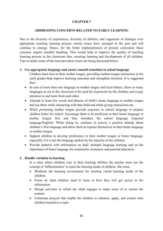 66
CHAPTER 7
ADDRESSING CONCERNS RELATED TO EARLY LEARNING
Due to the diversity of experiences, diversity of abilities, and vagueness of dialogue over
appropriate teaching learning process certain issues have emerged in the past and will
continue to emerge. Hence, for the better implementation of present curriculum these
concerns require mindful handling. This would help to improve the quality of teaching
learning process in the classroom thus, ensuring learning and development of all children.
Tips to tackle some of the most prevalent issues are being discussed below:
1. Use appropriate language and ensure smooth transition to school language
Children learn best in their mother tongue, providing mother-tongue instruction in the
early grades help improve learning outcomes and strengthen retention. It is suggested
that:-
 In case of more than one language as mother tongue and local dialect, allow as many
languages as are in the classroom to be used for expression by the children and to pay
attention to and learn from each other.
 Attempt to learn few words and phrases of child‘s home language or mother tongue
and use them while interacting with that child and while giving instructions etc.
 While promoting mother tongue provide exposure to school language to prepare
children better for school. Encourage them to be proficient in their home language or
mother tongue first and then introduce the school language (regional
language/English). While doing so, continue to convey a positive attitude about
children‘s first language and allow them to express themselves in their home language
or mother tongue.
 Support children to develop proficiency in their mother tongue or home language,
especially if it is not the language spoken by the majority of the children.
 Provide material with information on dual/ multiple language learning and on the
importance of home language for community awareness and parental education.
2. Handle variation in learning
In a class where children vary in their learning abilities the teacher must use the
concept of ‗differentiation‘ to meet the learning needs of children. She must,
 Moderate the learning environment for meeting varied learning needs of the
children.
 Focus on what children need to learn or how they will get access to the
information.
 Design activities in which the child engages to make sense of or master the
content.
 Culminate projects that enable the children to rehearse, apply, and extend what
children learned in a topic.
 