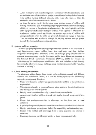 67
 Allow children to work in different groups -sometimes with children at same level
of readiness with mixed-readiness groups, with children having similar interests,
with children having different interests, with peers who learn as they do,
randomly, and often with the class as a whole.
 At times the teacher can divide the whole group into two groups of children with
varying abilities and ages. While the younger age group of children with emerging
abilities is engaged in free play the teacher conducts the guided activities with the
older age group of children with higher abilities. After a period of 30 minutes the
teacher can conduct guided activities for the younger age group of children with
emerging abilities while the older age group of children are engage in free play.
Thus the teacher will be able to manage the varying abilities and age groups
through developmentally appropriate activities.
3. Manage multi-age grouping
The multi-age groupings benefit both younger and older children in the classroom. In
such heterogeneous group, children learn from each other and thus, facilitate
cooperative learning skills. Therefore, a class of multi-age group children may be
managed to get maximum benefits from them and for them. Hence, as suggested in
the National ECCE Curriculum Framework (MWCD, 2014) the process i.e.
‗differentiation‘ for handling multi level learners who have variations in their learning
levels may be followed to mange multi-age group children (discussed under ‗handling
variation in learning‘).
4. Create learning environment
The classroom settings have a direct impact on how children engaged with different
activities and experiences. Hence, it is vital to ensure physically and emotionally
supportive environment. Therefore,
 Create activities areas and provide opportunities to the children to explore them on
regular basis.
 Minimise the obstacles to ensure safety and set up a patterns for entering the room
and moving to the activity corners.
 Display visual reminders of socially expected behaviours and rules
 Arrange space to allow children to work individually, in small groups, or in large
group.
 Ensure that equipment/materials in classroom are functional and in good
condition.
 Regularly change the display and material to sustain and extend children's interest.
 Display materials on low and open shelves for accessibility and independent use.
 Interact with children and encourage them to raise questions and answer to
questions.
 Encourage them and provide opportunities to share, cooperate, and help.
 