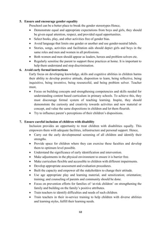 68
5. Ensure and encourage gender equality
Preschool can be a better place to break the gender stereotypes Hence,
 Demonstrate equal and appropriate expectations from boys and girls, they should
be given equal attention, respect, and provided equal opportunities.
 Select books, play, and other activities free of gender bias.
 Avoid language that limits one gender or another and use gender-neutral labels.
 Stories, songs, activities and facilitation aids should depict girls and boys in the
same roles and men and women in all professions.
 Both women and men should appear as leaders, heroes and problem solvers etc.
 Regularly sensitise the parent to support these practices at home. It is important to
help them understand and stop discrimination.
6. Avoid early formal instructions
Early focus on developing knowledge, skills and cognitive abilities in children harms
their ability to develop positive attitude, disposition to learn, being reflective, being
inquisitive, being inventive, being resourceful, and being problem solver. Teacher
must,
 Focus on building concepts and strengthening competencies and skills needed for
understanding content based curriculum in primary schools. To achieve this, they
must discourage formal system of teaching learning. Inspite, they should
demonstrate the curiosity and creativity towards activities and new material or
concept, and value the same dispositions in children and let them flourish.
 Try to influence parent‘s perceptions of their children‘s dispositions.
7. Ensure careful inclusion of children with disability
Inclusion provides an opportunity to treat children with disabilities equally. This
empowers them with adequate facilities, infrastructure and personal support. Hence,
 Carry out the early developmental screening of all children and identify their
strengths.
 Provide space for children where they can exercise these faculties and develop
them to optimum level possible.
 Understand the significance of early identification and intervention.
 Make adjustments in the physical environment to ensure it is barrier free.
 Make curriculum flexible and accessible to children with different impairments.
 Develop appropriate assessment and evaluation procedures.
 Built the capacity and empower all the stakeholders to change their attitude.
 Use age appropriate play and learning material, and sensitization; orientation;
training; and counseling of parents and community should be done.
 Focus on prevention efforts for families of ‗at-risk children‘ on strengthening the
family and building on the family‘s positive attributes.
 Train teachers to identify difficulties and needs of such children.
 Train teachers in their in-service training to help children with diverse abilities
and learning styles, fulfill their learning needs.
 