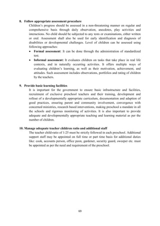 69
8. Follow appropriate assessment procedure
Children‘s progress should be assessed in a non-threatening manner on regular and
comprehensive basis through daily observation, anecdotes, play activities and
interactions. No child should be subjected to any tests or examinations, either written
or oral. Assessment shall also be used for early identification and diagnosis of
disabilities or developmental challenges. Level of children can be assessed using
following approaches:
 Formal assessment: It can be done through the administration of standardized
test.
 Informal assessment: It evaluates children on tasks that take place in real life
contexts, and in naturally occurring activities. It offers multiple ways of
evaluating children‘s learning, as well as their motivation, achievement, and
attitudes. Such assessment includes observations, portfolios and rating of children
by the teachers.
9. Provide basic learning facilities
It is important for the government to ensure basic infrastructure and facilities,
recruitment of exclusive preschool teachers and their training, development and
rollout of a developmentally appropriate curriculum, documentation and adaption of
good practices, ensuring parent and community involvement, convergence with
concerned ministries, research based interventions, making preschool a mandate in all
the schools and rigorous monitoring of activities. It is also important to provide
adequate and developmentally appropriate teaching and learning material as per the
number of children.
10. Manage adequate teacher children ratio and additional staff
The teacher child-ratio of 1:25 must be strictly followed in each preschool. Additional
support staff may be appointed on full time or part time basis for additional duties
like: cook, accounts person, office peon, gardener, security guard, sweeper etc. must
be appointed as per the need and requirement of the preschool.
 
