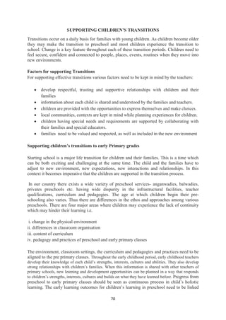 70
SUPPORTING CHILDREN’S TRANSITIONS
Transitions occur on a daily basis for families with young children. As children become older
they may make the transition to preschool and most children experience the transition to
school. Change is a key feature throughout each of these transition periods. Children need to
feel secure, confident and connected to people, places, events, routines when they move into
new environments.
Factors for supporting Transitions
For supporting effective transitions various factors need to be kept in mind by the teachers:
 develop respectful, trusting and supportive relationships with children and their
families
 information about each child is shared and understood by the families and teachers.
 children are provided with the opportunities to express themselves and make choices.
 local communities, contexts are kept in mind while planning experiences for children.
 children having special needs and requirements are supported by collaborating with
their families and special educators.
 families need to be valued and respected, as well as included in the new environment
Supporting children’s transitions to early Primary grades
Starting school is a major life transition for children and their families. This is a time which
can be both exciting and challenging at the same time. The child and the families have to
adjust to new environment, new expectations, new interactions and relationships. In this
context it becomes imperative that the children are supported in the transition process.
In our country there exists a wide variety of preschool services- anganwadies, balwadies,
privates preschools etc. having wide disparity in the infrastructural facilities, teacher
qualifications, curriculum and pedagogies. The age at which children begin their pre-
schooling also varies. Thus there are differences in the ethos and approaches among various
preschools. There are four major areas where children may experience the lack of continuity
which may hinder their learning i.e.
i. change in the physical environment
ii. differences in classroom organisation
iii. content of curriculum
iv. pedagogy and practices of preschool and early primary classes
The environment, classroom settings, the curriculum and pedagogies and practices need to be
aligned to the pre primary classes. Throughout the early childhood period, early childhood teachers
develop their knowledge of each child‘s strengths, interests, cultures and abilities. They also develop
strong relationships with children‘s families. When this information is shared with other teachers of
primary schools, new learning and development opportunities can be planned in a way that responds
to children‘s strengths, interests, cultures and builds on what they have learned before. Progress from
preschool to early primary classes should be seen as continuous process in child‘s holistic
learning. The early learning outcomes for children‘s learning in preschool need to be linked
 