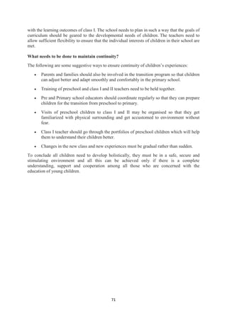 71
with the learning outcomes of class I. The school needs to plan in such a way that the goals of
curriculum should be geared to the developmental needs of children. The teachers need to
allow sufficient flexibility to ensure that the individual interests of children in their school are
met.
What needs to be done to maintain continuity?
The following are some suggestive ways to ensure continuity of children‘s experiences:
 Parents and families should also be involved in the transition program so that children
can adjust better and adapt smoothly and comfortably in the primary school.
 Training of preschool and class I and II teachers need to be held together.
 Pre and Primary school educators should coordinate regularly so that they can prepare
children for the transition from preschool to primary.
 Visits of preschool children to class I and II may be organised so that they get
familiarized with physical surrounding and get accustomed to environment without
fear.
 Class I teacher should go through the portfolios of preschool children which will help
them to understand their children better.
 Changes in the new class and new experiences must be gradual rather than sudden.
To conclude all children need to develop holistically, they must be in a safe, secure and
stimulating environment and all this can be achieved only if there is a complete
understanding, support and cooperation among all those who are concerned with the
education of young children.
 