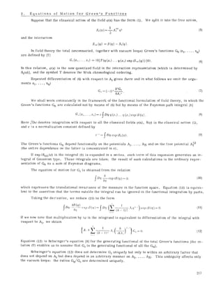 2. Equations of Motion for Green's Functions
Suppose that the classical action of the field ~#(x) has the form (1).
I , ~o) z
So(m) = TA_~ ~p
and the interaction
We spilt it into the free action,
(s)
s, n~(cp) = s (~p) - ,s0 ~,q~.'
In field theory the total (unconnected, together with vacuum loops) Green's functions Gn (x1..... Xn)
are defined by [7]
G,,(x ...... x~) = <0[T(q)(x0 ... q~(x,0 exp iS,,t(q))) [0>. (6)
In this relation, qo(x) is the now quantized field in the interaction representation [which is determined by
S0(@] , and the symbol T denotes the Wick chronological ordering.
Repeated differentiation of (6) with respeet to A1 gives (here and in what follows we omit the argu-
ments xi, ..., Xn)
G,, = (-0 ~ ~~176 (7)
6A,,~
We shall work consistently in the framework of'the functional formulation of field theory, in which the
Green's functions Gn are ealeulated not by means of (6) but by means of the Feynman path integral [8]
G,,(x ...... x,) = c ~Dcp q~(~,)... (p(x,,) exp iS(q,). (8)
Here fD~o denotes integration with respect to all the classical fields q0(x), S(@ is the classical action (1),
and e is a normalization constant defined by
c-* = f D(p exp iSo({p). (9)
The Green's functions Gn depend functionally on the potentials Ai ..... AN and on the free potential A~~
(the entire dependence on the latter is concentrated in c).
ff exp iSint(@ in the integral (8) is expanded in a series, each term of this expansion generates an in-
tegral of Gaussian type. These integrals are taken; the result of such ealeulations is the ordinary repre-
sentation of Gn as a sum of Feynman diagrams.
The equation of motion for GOis obtained from the relation
fD{f 66-7-pexp iS(~)= 0. (10)
which expresses the translational invarianee of the measure in the function space. Equation (10) is equiva-
lent to the assertion that the terms outside the integral can be ignored in the functional integration by parts.
Taking the derivative, we reduce (10) to the form
fDq) 58(q,)_6_q.___(,.xpiS(T) = fD,,:(s (k -] I), :l,,{,j~ ~) (,xp *S(~p)= 0. (11)
If we now note that multiplication by ig) in the integrand is equivalent to differentiation of the integral with
respect to A1, we obtain
5
A,, ~)'. C;o= (I. (12)
{A,+~'(/~_,), ( 6 ..... }
Equation (12) is Schwinger's equation [9] for the generating functional of the total Green's functions [the re-
lation (7) enables us to assume that GOis the generating functional of all the Gn].
Sehwinger's equation (12) does not determine Go uniquely but only to within an arbitrary factor that
does not depend on A1 but does depend in an arbitrary manner on A2..... AN. This ambiguity affects only
the vacuum loops: the ratios Gn/G 0 are determined uniquely.
217
 