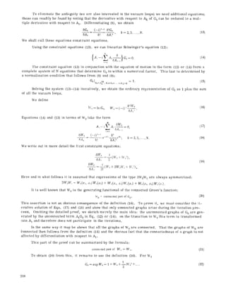 To eliminate the ambiguity (we are also interested in the vacuum loops) we need additional equations;
these can readily be found by noting that the derivative with respect to Ak of Go can be reduced to a mul-
tiple derivative with respect to A1. Differentiating (8), we obtain
k = 2, 3..... N. (13)
6Go (-i) ~'-' &Go
6A~ k! 6A~~ '
We shall call these equations constraint equations.
Using the constraint equations (13), we can linearize Sehwinger~s equation (12):
N
A,,--%/. < = o. (14)
The constraint equation (13) in conjunction with the equation of motion in the form (12) or (14) form a
complete system of N equations that determine Go to within a numerical factor. This last is determined by
a normalization condition that follows from (8) and (9):
Go IA,=,qo). ~=:. ...... A~,=0 = 1. (15)
Sotving the system (13)-(14) iterativety, we obtain the ordinary representation of GOas 1 plus the sum
of all the vacuum loops.
We define
IV0= in Go, W~ = (-0 " 6~t'V~
&41"
Equations (14) and (13) in terms of W0 take the form
6Wo
~=0,
:~==g
6Wo= (-0'-~e_,,. e",,, ~=2,:~, ,N.
84,, /~1 6A~~ ""
We write out m more detail the first constraint equations:
(16)
(17)
(18)
6Wo i
,) (I4:~+ W:),
5A.~
5Wo i
gAs -- 3! (IVa+ 3W.,IV~+ W~~).
(19)
Here and in what follows it is assumed that expressions of the type 3W2W1 are always symmetrized:
3W~W~ ~ W~(r x=.)W,(x~) + W~(x,, x~)W,(x~) + W~(x.., x~)W,(.>).
It is well known that W0 is the generating functional of the connected GreenTs function:
Wn = connected part of Gn. (20)
This assertion is not an obvious consequence of the definition (16). To prove it, we must consider the it-
erative solution of Eqs. (17) and (18) and show that only connected graphs arise during the iteration pro-
cess. Omitting the detailed proof, we sketch merely the main idea: the unconnected graphs of Go are gen-
erated by the unconnected term A1G0 in Eq. (12) or (14); on the transition to W0 this term is transformed
into A1 and therefore does not participate in the iterations.
in the same way it may be shown that all the graphs of W0 are connected. That the graphs of Wn are
bonneeted then follows from the definition (16) and the obvious fact that the eonnectedness of a graph is not
affected by differentiation with respect to AI.
This part of the proof can be summarized by the formula:
connected part of W~ = W,, (21)
To obtain (20) from this, it remains to use the definition (16). For W0
G0=expWo=t+W0+ in W02+... (22)
Z
218
 
