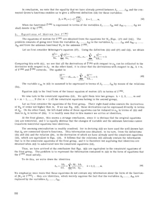 in conclusion, we note that the equality that we have already proved between ~1..... /?m and the con-
neeted Green's functions enables us to give a different definition (16) for these variables:
6hW~ (42)[~h= W~=(--i) ~ 6A? ' k=~ ..... m.
When the functional ~.(m) is expressed in terms of the variables ~1..... /3m and Am+ ~..... AN we
shall denote it by F (m).
5. Equations of Motion for F(m)
The equations of motion for F(m) are obtained from the equations for W0 [Eqs. (17) and (18)]. The
problem consists of going over from the variables A1..... AN to the variables 171..... /?m and Am+l .....
AN and from the unknown functional W0 to the unknown F(m).
Let us first consider Sehwinger's equation (17). Using the definition (25) and (27) and (32), we obtain
"+ L~a'-~-iAm+~ct'- L A~--~O.
?r h~m+2
Comparing this with (41), we see that all the derivatives of ~(m) with respect to cek can be collected in the
derivative with respect to/71; on the other hand, it is clear that the derivatives with respect to Ak, k > m,
of F(m) and ~(m) coincide. The upshot is
(34).
The variable cem
6F("l ~, 5F('~)
61~---~- iA,~+lct,,- A~- = O.
5A,~-i
h~J*[+2
(43)
in (43) is assumed to be expressed in terms of/?t ..... /3m by means of the relations
Equation (43) is the final form of the linear equation of motion (17) in terms of F(m).
We now turn to the constraint equations (18). We spilt them into two groups: k = 2, 3 ..... m and
k = m + 1..... N (for m = 1 all the constraint equations belong in the second group).
Let us first consider the equations of the first group. Their right-hand sides contain the derivatives
of Wk of order not higher than m. If we use Eq. (42), these derivatives can be expressed directly in terms
of 13k. On the other hand, the left-hand sides of these equations can be reduced to o~k in terms of (25) and
then to Pk in terms of (34); it is readily seen that in this manner we arrive at identities.
At the first glance, this seems a strange conclusion, since it is obvious that the original equations
(18) are nontrivial, and it is equally obvious that the changes of variable and the unknown functions cannot
transform nontrtvial equations into identities.
The seeming contradiction is readily resolved; for in deriving (42) we have used the well-known fact
that Pk are connected Green's functions. This information was obtained, in its turn, from the definitions
(25) and (34) and the relation (28), in the derivation of which we have already used the constraint equations
(13), which are equivalent to Eqs. (18). It follows that the relations (42) already contain the information
that is in the constraint equations of the first group, and it is therefore not suprising that identities are
obtained when (42) is substituted into the constraint equations (18).
Thus, we have arrived at the conclusion that Eqs. (42) are equivalent to the constraint equations of
the first group. The problem is to represent the information contained in (42) in the form of equations that
the F (m) must satisfy.
To do this, we write down the identities
6A,, ~ 6[~,, 6Ak
61,~--~ --~6A~ 6~,~ ' k=t,2 ..... m. (44)
n= 1
We emphasize once more that these equations do not contain any information about the form of the function-
al [W0 or F(m)] - they are identities, which merely express the fact that the variables A1.... , Am are
replaced by the variables /31..... t3m.
222
 