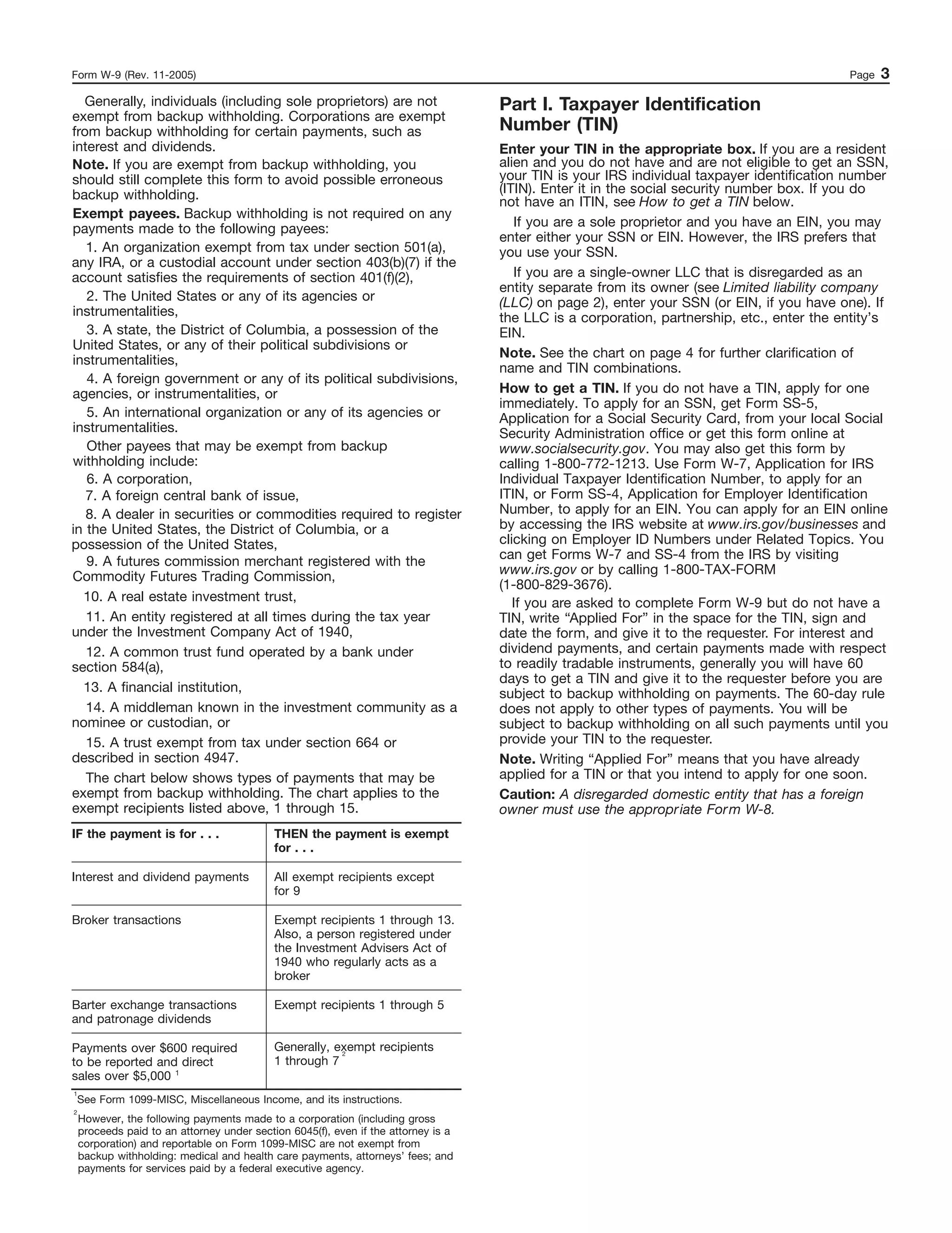 Form W-9 (Rev. 11-2005)                                                                                                                     Page   3
  Generally, individuals (including sole proprietors) are not                       Part I. Taxpayer Identification
exempt from backup withholding. Corporations are exempt
from backup withholding for certain payments, such as                               Number (TIN)
interest and dividends.                                                             Enter your TIN in the appropriate box. If you are a resident
Note. If you are exempt from backup withholding, you                                alien and you do not have and are not eligible to get an SSN,
should still complete this form to avoid possible erroneous                         your TIN is your IRS individual taxpayer identification number
backup withholding.                                                                 (ITIN). Enter it in the social security number box. If you do
                                                                                    not have an ITIN, see How to get a TIN below.
Exempt payees. Backup withholding is not required on any
payments made to the following payees:                                                 If you are a sole proprietor and you have an EIN, you may
                                                                                    enter either your SSN or EIN. However, the IRS prefers that
   1. An organization exempt from tax under section 501(a),                         you use your SSN.
any IRA, or a custodial account under section 403(b)(7) if the
account satisfies the requirements of section 401(f)(2),                               If you are a single-owner LLC that is disregarded as an
                                                                                    entity separate from its owner (see Limited liability company
   2. The United States or any of its agencies or                                   (LLC) on page 2), enter your SSN (or EIN, if you have one). If
instrumentalities,                                                                  the LLC is a corporation, partnership, etc., enter the entity’s
   3. A state, the District of Columbia, a possession of the                        EIN.
United States, or any of their political subdivisions or
                                                                                    Note. See the chart on page 4 for further clarification of
instrumentalities,
                                                                                    name and TIN combinations.
   4. A foreign government or any of its political subdivisions,
agencies, or instrumentalities, or                                                  How to get a TIN. If you do not have a TIN, apply for one
                                                                                    immediately. To apply for an SSN, get Form SS-5,
   5. An international organization or any of its agencies or                       Application for a Social Security Card, from your local Social
instrumentalities.                                                                  Security Administration office or get this form online at
   Other payees that may be exempt from backup                                      www.socialsecurity.gov. You may also get this form by
withholding include:                                                                calling 1-800-772-1213. Use Form W-7, Application for IRS
   6. A corporation,                                                                Individual Taxpayer Identification Number, to apply for an
   7. A foreign central bank of issue,                                              ITIN, or Form SS-4, Application for Employer Identification
   8. A dealer in securities or commodities required to register                    Number, to apply for an EIN. You can apply for an EIN online
in the United States, the District of Columbia, or a                                by accessing the IRS website at www.irs.gov/businesses and
possession of the United States,                                                    clicking on Employer ID Numbers under Related Topics. You
   9. A futures commission merchant registered with the                             can get Forms W-7 and SS-4 from the IRS by visiting
Commodity Futures Trading Commission,                                               www.irs.gov or by calling 1-800-TAX-FORM
                                                                                    (1-800-829-3676).
  10. A real estate investment trust,                                                  If you are asked to complete Form W-9 but do not have a
   11. An entity registered at all times during the tax year                        TIN, write “Applied For” in the space for the TIN, sign and
under the Investment Company Act of 1940,                                           date the form, and give it to the requester. For interest and
   12. A common trust fund operated by a bank under                                 dividend payments, and certain payments made with respect
section 584(a),                                                                     to readily tradable instruments, generally you will have 60
                                                                                    days to get a TIN and give it to the requester before you are
  13. A financial institution,                                                      subject to backup withholding on payments. The 60-day rule
   14. A middleman known in the investment community as a                           does not apply to other types of payments. You will be
nominee or custodian, or                                                            subject to backup withholding on all such payments until you
   15. A trust exempt from tax under section 664 or                                 provide your TIN to the requester.
described in section 4947.                                                          Note. Writing “Applied For” means that you have already
   The chart below shows types of payments that may be                              applied for a TIN or that you intend to apply for one soon.
exempt from backup withholding. The chart applies to the                            Caution: A disregarded domestic entity that has a foreign
exempt recipients listed above, 1 through 15.                                       owner must use the appropriate Form W-8.
IF the payment is for . . .                 THEN the payment is exempt
                                            for . . .

Interest and dividend payments              All exempt recipients except
                                            for 9

Broker transactions                         Exempt recipients 1 through 13.
                                            Also, a person registered under
                                            the Investment Advisers Act of
                                            1940 who regularly acts as a
                                            broker

Barter exchange transactions                Exempt recipients 1 through 5
and patronage dividends

Payments over $600 required                 Generally, exempt recipients
                                                        2
to be reported and direct                   1 through 7
sales over $5,000 1
1
    See Form 1099-MISC, Miscellaneous Income, and its instructions.
2
    However, the following payments made to a corporation (including gross
    proceeds paid to an attorney under section 6045(f), even if the attorney is a
    corporation) and reportable on Form 1099-MISC are not exempt from
    backup withholding: medical and health care payments, attorneys’ fees; and
    payments for services paid by a federal executive agency.
 