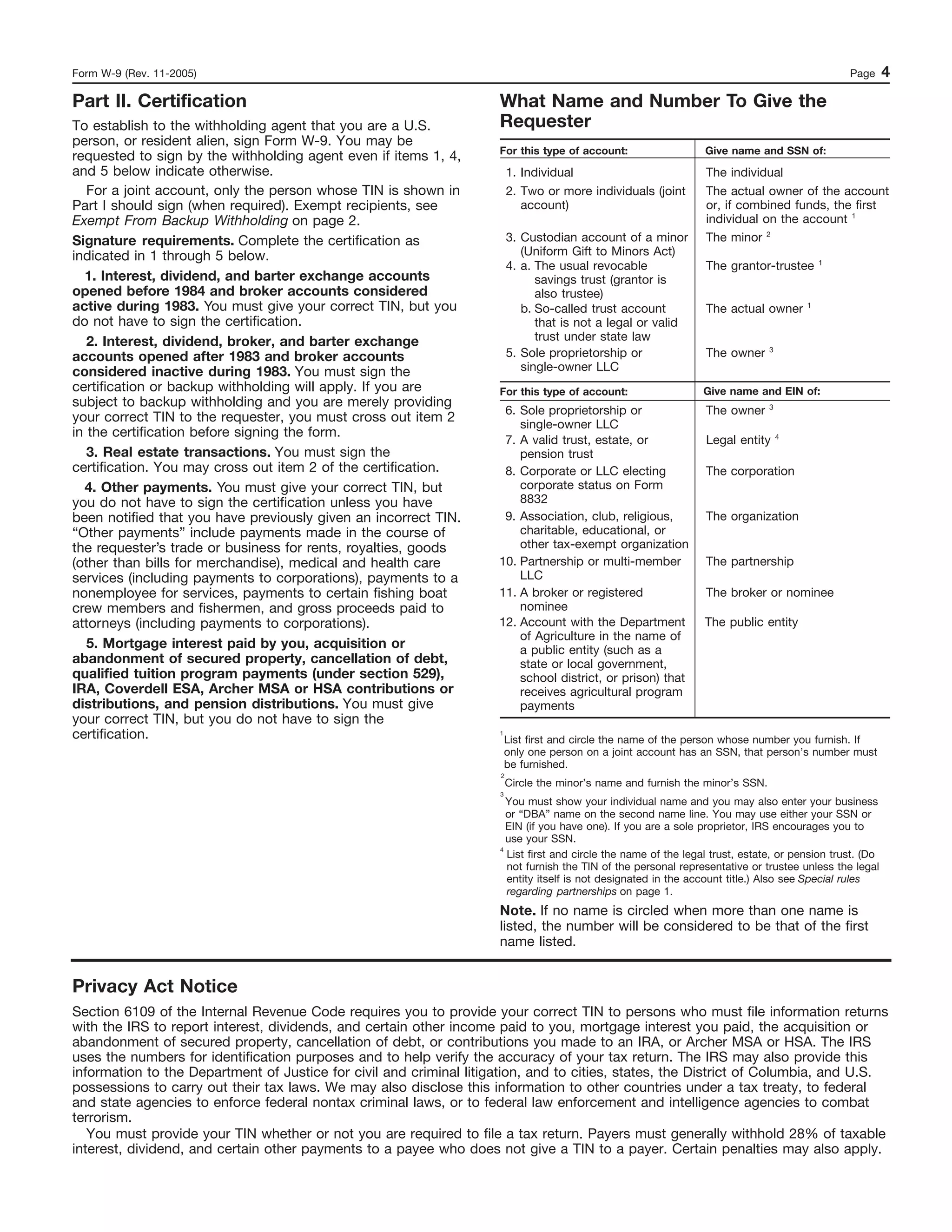 Form W-9 (Rev. 11-2005)                                                                                                                         Page      4
Part II. Certification                                               What Name and Number To Give the
To establish to the withholding agent that you are a U.S.            Requester
person, or resident alien, sign Form W-9. You may be
                                                                     For this type of account:                   Give name and SSN of:
requested to sign by the withholding agent even if items 1, 4,
and 5 below indicate otherwise.                                          1. Individual                           The individual
   For a joint account, only the person whose TIN is shown in            2. Two or more individuals (joint       The actual owner of the account
Part I should sign (when required). Exempt recipients, see                  account)                             or, if combined funds, the first
Exempt From Backup Withholding on page 2.                                                                        individual on the account 1
Signature requirements. Complete the certification as                    3. Custodian account of a minor         The minor 2
indicated in 1 through 5 below.                                             (Uniform Gift to Minors Act)
                                                                                                                                            1
                                                                         4. a. The usual revocable               The grantor-trustee
  1. Interest, dividend, and barter exchange accounts                          savings trust (grantor is
opened before 1984 and broker accounts considered                              also trustee)
active during 1983. You must give your correct TIN, but you                 b. So-called trust account           The actual owner       1

do not have to sign the certification.                                         that is not a legal or valid
   2. Interest, dividend, broker, and barter exchange                          trust under state law
                                                                                                                                3
accounts opened after 1983 and broker accounts                           5. Sole proprietorship or               The owner
considered inactive during 1983. You must sign the                          single-owner LLC
certification or backup withholding will apply. If you are           For this type of account:                  Give name and EIN of:
subject to backup withholding and you are merely providing                                                                      3
                                                                      6. Sole proprietorship or                  The owner
your correct TIN to the requester, you must cross out item 2             single-owner LLC
in the certification before signing the form.                                                                                       4
                                                                      7. A valid trust, estate, or               Legal entity
   3. Real estate transactions. You must sign the                        pension trust
certification. You may cross out item 2 of the certification.         8. Corporate or LLC electing               The corporation
  4. Other payments. You must give your correct TIN, but                 corporate status on Form
you do not have to sign the certification unless you have                8832
been notified that you have previously given an incorrect TIN.        9. Association, club, religious,           The organization
“Other payments” include payments made in the course of                  charitable, educational, or
the requester’s trade or business for rents, royalties, goods            other tax-exempt organization
(other than bills for merchandise), medical and health care          10. Partnership or multi-member             The partnership
services (including payments to corporations), payments to a             LLC
nonemployee for services, payments to certain fishing boat           11. A broker or registered                  The broker or nominee
crew members and fishermen, and gross proceeds paid to                   nominee
attorneys (including payments to corporations).                      12. Account with the Department             The public entity
                                                                         of Agriculture in the name of
   5. Mortgage interest paid by you, acquisition or                      a public entity (such as a
abandonment of secured property, cancellation of debt,                   state or local government,
qualified tuition program payments (under section 529),                  school district, or prison) that
IRA, Coverdell ESA, Archer MSA or HSA contributions or                   receives agricultural program
distributions, and pension distributions. You must give                  payments
your correct TIN, but you do not have to sign the
certification.                                                       1
                                                                         List first and circle the name of the person whose number you furnish. If
                                                                         only one person on a joint account has an SSN, that person’s number must
                                                                         be furnished.
                                                                     2
                                                                         Circle the minor’s name and furnish the minor’s SSN.
                                                                     3
                                                                       You must show your individual name and you may also enter your business
                                                                       or “DBA” name on the second name line. You may use either your SSN or
                                                                       EIN (if you have one). If you are a sole proprietor, IRS encourages you to
                                                                       use your SSN.
                                                                     4
                                                                       List first and circle the name of the legal trust, estate, or pension trust. (Do
                                                                       not furnish the TIN of the personal representative or trustee unless the legal
                                                                       entity itself is not designated in the account title.) Also see Special rules
                                                                       regarding partnerships on page 1.
                                                                     Note. If no name is circled when more than one name is
                                                                     listed, the number will be considered to be that of the first
                                                                     name listed.


Privacy Act Notice
Section 6109 of the Internal Revenue Code requires you to provide your correct TIN to persons who must file information returns
with the IRS to report interest, dividends, and certain other income paid to you, mortgage interest you paid, the acquisition or
abandonment of secured property, cancellation of debt, or contributions you made to an IRA, or Archer MSA or HSA. The IRS
uses the numbers for identification purposes and to help verify the accuracy of your tax return. The IRS may also provide this
information to the Department of Justice for civil and criminal litigation, and to cities, states, the District of Columbia, and U.S.
possessions to carry out their tax laws. We may also disclose this information to other countries under a tax treaty, to federal
and state agencies to enforce federal nontax criminal laws, or to federal law enforcement and intelligence agencies to combat
terrorism.
   You must provide your TIN whether or not you are required to file a tax return. Payers must generally withhold 28% of taxable
interest, dividend, and certain other payments to a payee who does not give a TIN to a payer. Certain penalties may also apply.
 