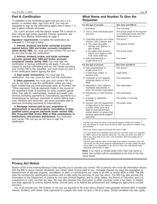 Form W-9 (Rev. 11-2005)                                                                                                                         Page      4
Part II. Certification                                               What Name and Number To Give the
To establish to the withholding agent that you are a U.S.            Requester
person, or resident alien, sign Form W-9. You may be
                                                                     For this type of account:                   Give name and SSN of:
requested to sign by the withholding agent even if items 1, 4,
and 5 below indicate otherwise.                                          1. Individual                           The individual
   For a joint account, only the person whose TIN is shown in            2. Two or more individuals (joint       The actual owner of the account
Part I should sign (when required). Exempt recipients, see                  account)                             or, if combined funds, the first
Exempt From Backup Withholding on page 2.                                                                        individual on the account 1
Signature requirements. Complete the certification as                    3. Custodian account of a minor         The minor 2
indicated in 1 through 5 below.                                             (Uniform Gift to Minors Act)
                                                                                                                                            1
                                                                         4. a. The usual revocable               The grantor-trustee
  1. Interest, dividend, and barter exchange accounts                          savings trust (grantor is
opened before 1984 and broker accounts considered                              also trustee)
active during 1983. You must give your correct TIN, but you                 b. So-called trust account           The actual owner       1

do not have to sign the certification.                                         that is not a legal or valid
   2. Interest, dividend, broker, and barter exchange                          trust under state law
                                                                                                                                3
accounts opened after 1983 and broker accounts                           5. Sole proprietorship or               The owner
considered inactive during 1983. You must sign the                          single-owner LLC
certification or backup withholding will apply. If you are           For this type of account:                  Give name and EIN of:
subject to backup withholding and you are merely providing                                                                      3
                                                                      6. Sole proprietorship or                  The owner
your correct TIN to the requester, you must cross out item 2             single-owner LLC
in the certification before signing the form.                                                                                       4
                                                                      7. A valid trust, estate, or               Legal entity
   3. Real estate transactions. You must sign the                        pension trust
certification. You may cross out item 2 of the certification.         8. Corporate or LLC electing               The corporation
  4. Other payments. You must give your correct TIN, but                 corporate status on Form
you do not have to sign the certification unless you have                8832
been notified that you have previously given an incorrect TIN.        9. Association, club, religious,           The organization
“Other payments” include payments made in the course of                  charitable, educational, or
the requester’s trade or business for rents, royalties, goods            other tax-exempt organization
(other than bills for merchandise), medical and health care          10. Partnership or multi-member             The partnership
services (including payments to corporations), payments to a             LLC
nonemployee for services, payments to certain fishing boat           11. A broker or registered                  The broker or nominee
crew members and fishermen, and gross proceeds paid to                   nominee
attorneys (including payments to corporations).                      12. Account with the Department             The public entity
                                                                         of Agriculture in the name of
   5. Mortgage interest paid by you, acquisition or                      a public entity (such as a
abandonment of secured property, cancellation of debt,                   state or local government,
qualified tuition program payments (under section 529),                  school district, or prison) that
IRA, Coverdell ESA, Archer MSA or HSA contributions or                   receives agricultural program
distributions, and pension distributions. You must give                  payments
your correct TIN, but you do not have to sign the
certification.                                                       1
                                                                         List first and circle the name of the person whose number you furnish. If
                                                                         only one person on a joint account has an SSN, that person’s number must
                                                                         be furnished.
                                                                     2
                                                                         Circle the minor’s name and furnish the minor’s SSN.
                                                                     3
                                                                       You must show your individual name and you may also enter your business
                                                                       or “DBA” name on the second name line. You may use either your SSN or
                                                                       EIN (if you have one). If you are a sole proprietor, IRS encourages you to
                                                                       use your SSN.
                                                                     4
                                                                       List first and circle the name of the legal trust, estate, or pension trust. (Do
                                                                       not furnish the TIN of the personal representative or trustee unless the legal
                                                                       entity itself is not designated in the account title.) Also see Special rules
                                                                       regarding partnerships on page 1.
                                                                     Note. If no name is circled when more than one name is
                                                                     listed, the number will be considered to be that of the first
                                                                     name listed.


Privacy Act Notice
Section 6109 of the Internal Revenue Code requires you to provide your correct TIN to persons who must file information returns
with the IRS to report interest, dividends, and certain other income paid to you, mortgage interest you paid, the acquisition or
abandonment of secured property, cancellation of debt, or contributions you made to an IRA, or Archer MSA or HSA. The IRS
uses the numbers for identification purposes and to help verify the accuracy of your tax return. The IRS may also provide this
information to the Department of Justice for civil and criminal litigation, and to cities, states, the District of Columbia, and U.S.
possessions to carry out their tax laws. We may also disclose this information to other countries under a tax treaty, to federal
and state agencies to enforce federal nontax criminal laws, or to federal law enforcement and intelligence agencies to combat
terrorism.
   You must provide your TIN whether or not you are required to file a tax return. Payers must generally withhold 28% of taxable
interest, dividend, and certain other payments to a payee who does not give a TIN to a payer. Certain penalties may also apply.
 