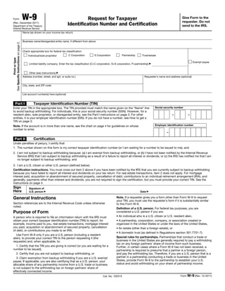 Form W-9(Rev. December 2011)
Department of the Treasury
Internal Revenue Service
Request for Taxpayer
Identification Number and Certification
Give Form to the
requester. Do not
send to the IRS.
Printortype
SeeSpecificInstructionsonpage2.
Name (as shown on your income tax return)
Business name/disregarded entity name, if different from above
Check appropriate box for federal tax classification:
Individual/sole proprietor C Corporation S Corporation Partnership Trust/estate
Limited liability company. Enter the tax classification (C=C corporation, S=S corporation, P=partnership) ▶
Other (see instructions) ▶
Exempt payee
Address (number, street, and apt. or suite no.)
City, state, and ZIP code
Requester’s name and address (optional)
List account number(s) here (optional)
Part I Taxpayer Identification Number (TIN)
Enter your TIN in the appropriate box. The TIN provided must match the name given on the “Name” line
to avoid backup withholding. For individuals, this is your social security number (SSN). However, for a
resident alien, sole proprietor, or disregarded entity, see the Part I instructions on page 3. For other
entities, it is your employer identification number (EIN). If you do not have a number, see How to get a
TIN on page 3.
Note. If the account is in more than one name, see the chart on page 4 for guidelines on whose
number to enter.
Social security number
– –
Employer identification number
–
Part II Certification
Under penalties of perjury, I certify that:
1. The number shown on this form is my correct taxpayer identification number (or I am waiting for a number to be issued to me), and
2. I am not subject to backup withholding because: (a) I am exempt from backup withholding, or (b) I have not been notified by the Internal Revenue
Service (IRS) that I am subject to backup withholding as a result of a failure to report all interest or dividends, or (c) the IRS has notified me that I am
no longer subject to backup withholding, and
3. I am a U.S. citizen or other U.S. person (defined below).
Certification instructions. You must cross out item 2 above if you have been notified by the IRS that you are currently subject to backup withholding
because you have failed to report all interest and dividends on your tax return. For real estate transactions, item 2 does not apply. For mortgage
interest paid, acquisition or abandonment of secured property, cancellation of debt, contributions to an individual retirement arrangement (IRA), and
generally, payments other than interest and dividends, you are not required to sign the certification, but you must provide your correct TIN. See the
instructions on page 4.
Sign
Here
Signature of
U.S. person ▶ Date ▶
General Instructions
Section references are to the Internal Revenue Code unless otherwise
noted.
Purpose of Form
A person who is required to file an information return with the IRS must
obtain your correct taxpayer identification number (TIN) to report, for
example, income paid to you, real estate transactions, mortgage interest
you paid, acquisition or abandonment of secured property, cancellation
of debt, or contributions you made to an IRA.
Use Form W-9 only if you are a U.S. person (including a resident
alien), to provide your correct TIN to the person requesting it (the
requester) and, when applicable, to:
1. Certify that the TIN you are giving is correct (or you are waiting for a
number to be issued),
2. Certify that you are not subject to backup withholding, or
3. Claim exemption from backup withholding if you are a U.S. exempt
payee. If applicable, you are also certifying that as a U.S. person, your
allocable share of any partnership income from a U.S. trade or business
is not subject to the withholding tax on foreign partners’ share of
effectively connected income.
Note. If a requester gives you a form other than Form W-9 to request
your TIN, you must use the requester’s form if it is substantially similar
to this Form W-9.
Definition of a U.S. person. For federal tax purposes, you are
considered a U.S. person if you are:
• An individual who is a U.S. citizen or U.S. resident alien,
• A partnership, corporation, company, or association created or
organized in the United States or under the laws of the United States,
• An estate (other than a foreign estate), or
• A domestic trust (as defined in Regulations section 301.7701-7).
Special rules for partnerships. Partnerships that conduct a trade or
business in the United States are generally required to pay a withholding
tax on any foreign partners’ share of income from such business.
Further, in certain cases where a Form W-9 has not been received, a
partnership is required to presume that a partner is a foreign person,
and pay the withholding tax. Therefore, if you are a U.S. person that is a
partner in a partnership conducting a trade or business in the United
States, provide Form W-9 to the partnership to establish your U.S.
status and avoid withholding on your share of partnership income.
Cat. No. 10231X Form W-9 (Rev. 12-2011)
 