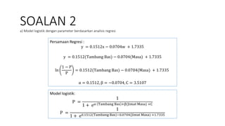 SOALAN 2
a) Model logistik dengan parameter berdasarkan analisis regresi
Persamaan Regresi :
y = 0.1512x − 0.0704w + 1.7335
y = 0.1512(Tambang Bas) − 0.0704(Masa) + 1.7335
ln
1 − P
P
= 0.1512(Tambang Bas) − 0.0704(Masa) + 1.7335
α = 0.1512, β = −0.0704, C = 3.5107
Model logistik:
P =
1
1 + eα Tambang Bas +β(Jimat Masa) +C
P =
1
1 + e0.1512(Tambang Bas)−0.0704(Jimat Masa) +1.7335
 