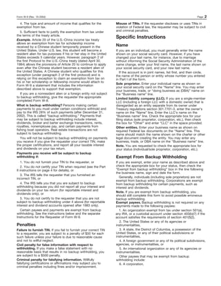 Form W-9 (Rev. 10-2004)                                                                                                        Page   2
  4. The type and amount of income that qualifies for the           Misuse of TINs. If the requester discloses or uses TINs in
exemption from tax.                                                 violation of Federal law, the requester may be subject to civil
   5. Sufficient facts to justify the exemption from tax under      and criminal penalties.
the terms of the treaty article.
Example. Article 20 of the U.S.-China income tax treaty
                                                                    Specific Instructions
allows an exemption from tax for scholarship income
received by a Chinese student temporarily present in the            Name
United States. Under U.S. law, this student will become a           If you are an individual, you must generally enter the name
resident alien for tax purposes if his or her stay in the United    shown on your social security card. However, if you have
States exceeds 5 calendar years. However, paragraph 2 of            changed your last name, for instance, due to marriage
the first Protocol to the U.S.-China treaty (dated April 30,        without informing the Social Security Administration of the
1984) allows the provisions of Article 20 to continue to apply      name change, enter your first name, the last name shown on
even after the Chinese student becomes a resident alien of          your social security card, and your new last name.
the United States. A Chinese student who qualifies for this             If the account is in joint names, list first, and then circle,
exception (under paragraph 2 of the first protocol) and is          the name of the person or entity whose number you entered
relying on this exception to claim an exemption from tax on         in Part I of the form.
his or her scholarship or fellowship income would attach to
                                                                    Sole proprietor. Enter your individual name as shown on
Form W-9 a statement that includes the information
                                                                    your social security card on the “Name” line. You may enter
described above to support that exemption.
                                                                    your business, trade, or “doing business as (DBA)” name on
   If you are a nonresident alien or a foreign entity not subject   the “Business name” line.
to backup withholding, give the requester the appropriate           Limited liability company (LLC). If you are a single-member
completed Form W-8.                                                 LLC (including a foreign LLC with a domestic owner) that is
What is backup withholding? Persons making certain                  disregarded as an entity separate from its owner under
payments to you must under certain conditions withhold and          Treasury regulations section 301.7701-3, enter the owner’s
pay to the IRS 28% of such payments (after December 31,             name on the “Name” line. Enter the LLC’s name on the
2002). This is called “backup withholding.” Payments that           “Business name” line. Check the appropriate box for your
may be subject to backup withholding include interest,              filing status (sole proprietor, corporation, etc.), then check
dividends, broker and barter exchange transactions, rents,          the box for “Other” and enter “LLC” in the space provided.
royalties, nonemployee pay, and certain payments from               Other entities. Enter your business name as shown on
fishing boat operators. Real estate transactions are not            required Federal tax documents on the “Name” line. This
subject to backup withholding.                                      name should match the name shown on the charter or other
   You will not be subject to backup withholding on payments        legal document creating the entity. You may enter any
you receive if you give the requester your correct TIN, make        business, trade, or DBA name on the “Business name” line.
the proper certifications, and report all your taxable interest     Note. You are requested to check the appropriate box for
and dividends on your tax return.                                   your status (individual/sole proprietor, corporation, etc.).
Payments you receive will be subject to backup
withholding if:                                                     Exempt From Backup Withholding
    1. You do not furnish your TIN to the requester, or             If you are exempt, enter your name as described above and
    2. You do not certify your TIN when required (see the Part      check the appropriate box for your status, then check the
II instructions on page 4 for details), or                          “Exempt from backup withholding” box in the line following
                                                                    the business name, sign and date the form.
    3. The IRS tells the requester that you furnished an
incorrect TIN, or                                                      Generally, individuals (including sole proprietors) are not
                                                                    exempt from backup withholding. Corporations are exempt
    4. The IRS tells you that you are subject to backup             from backup withholding for certain payments, such as
withholding because you did not report all your interest and        interest and dividends.
dividends on your tax return (for reportable interest and
                                                                    Note. If you are exempt from backup withholding, you
dividends only), or
                                                                    should still complete this form to avoid possible erroneous
    5. You do not certify to the requester that you are not         backup withholding.
subject to backup withholding under 4 above (for reportable         Exempt payees. Backup withholding is not required on any
interest and dividend accounts opened after 1983 only).             payments made to the following payees:
    Certain payees and payments are exempt from backup                 1. An organization exempt from tax under section 501(a),
withholding. See the instructions below and the separate            any IRA, or a custodial account under section 403(b)(7) if the
Instructions for the Requester of Form W-9.                         account satisfies the requirements of section 401(f)(2),
                                                                       2. The United States or any of its agencies or
Penalties                                                           instrumentalities,
Failure to furnish TIN. If you fail to furnish your correct TIN        3. A state, the District of Columbia, a possession of the
to a requester, you are subject to a penalty of $50 for each        United States, or any of their political subdivisions or
such failure unless your failure is due to reasonable cause         instrumentalities,
and not to willful neglect.                                            4. A foreign government or any of its political subdivisions,
Civil penalty for false information with respect to                 agencies, or instrumentalities, or
withholding. If you make a false statement with no                     5. An international organization or any of its agencies or
reasonable basis that results in no backup withholding, you         instrumentalities.
are subject to a $500 penalty.                                         Other payees that may be exempt from backup
Criminal penalty for falsifying information. Willfully              withholding include:
falsifying certifications or affirmations may subject you to           6. A corporation,
criminal penalties including fines and/or imprisonment.
 