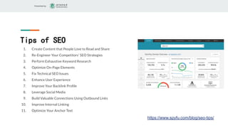 Presented by
Tips of SEO
1. Create Content that People Love to Read and Share
2. Re-Engineer Your Competitors’ SEO Strategies
3. Perform Exhaustive Keyword Research
4. Optimize On-Page Elements
5. Fix Technical SEO Issues
6. Enhance User Experience
7. Improve Your Backlink Proﬁle
8. Leverage Social Media
9. Build Valuable Connections Using Outbound Links
10. Improve Internal Linking
11. Optimize Your Anchor Text
https://www.spyfu.com/blog/seo-tips/
 