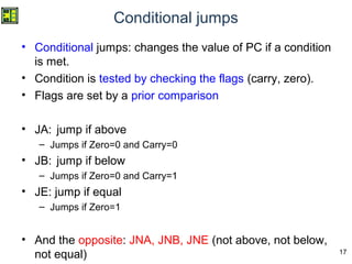 17
Conditional jumps
• Conditional jumps: changes the value of PC if a condition
is met.
• Condition is tested by checking the flags (carry, zero).
• Flags are set by a prior comparison
• JA: jump if above
– Jumps if Zero=0 and Carry=0
• JB: jump if below
– Jumps if Zero=0 and Carry=1
• JE: jump if equal
– Jumps if Zero=1
• And the opposite: JNA, JNB, JNE (not above, not below,
not equal)
 