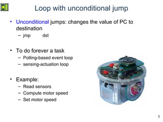 3
Loop with unconditional jump
• Unconditional jumps: changes the value of PC to
destination
– jmp dst
• To do forever a task
– Polling-based event loop
– sensing-actuation loop
• Example:
– Read sensors
– Compute motor speed
– Set motor speed
 