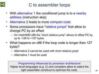 34
C to assembler loops
• With alternative 1 the conditional jump is to a nearby
address (instruction skip)
• Alternative 2 leads to more compact code
• Some processors have "relative jumps" that allow to
change PC by an offset
– On Intel/AMD x86 the "short relative jump" allows to offset PC by
up to -128 to +127 bytes
• What happens on x86 if the loop code is longer than 127
bytes?
– Alternative 2 cannot be used with short relative jump!
– Alternative 1 must be used
Programming influenced by processor architecture!
That is why higher level languages (e.g. C) and compilers are
used: they can optimize the code
Programming influenced by processor architecture!
Higher level languages (e.g. C) and compilers allow to select the
right assembler construct to optimize the code
 