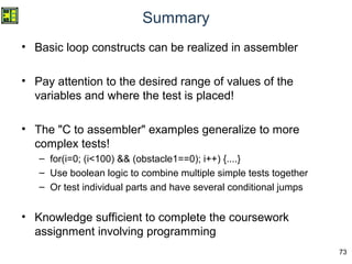73
Summary
• Basic loop constructs can be realized in assembler
• Pay attention to the desired range of values of the
variables and where the test is placed!
• The "C to assembler" examples generalize to more
complex tests!
– for(i=0; (i<100) && (obstacle1==0); i++) {....}
– Use boolean logic to combine multiple simple tests together
– Or test individual parts and have several conditional jumps
• Knowledge sufficient to complete the coursework
assignment involving programming
 