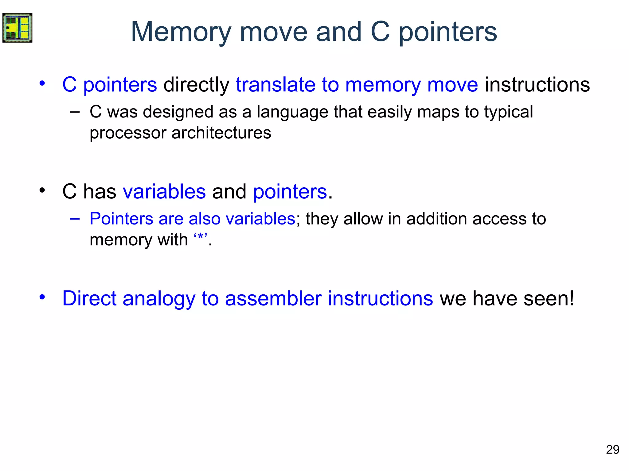 29
Memory move and C pointers
• C pointers directly translate to memory move instructions
– C was designed as a language that easily maps to typical
processor architectures
• C has variables and pointers.
– Pointers are also variables; they allow in addition access to
memory with ‘*’.
• Direct analogy to assembler instructions we have seen!
 